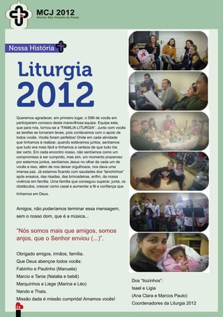 MCJ 2012
              Núcleo São Vicente de Paulo




Nossa História


  Liturgia
  2012
  Queremos agradecer, em primeiro lugar, o SIM de vocês em
  participarem conosco desta maravilhosa equipe. Equipe esta,
  que para nós, tornou-se a “FAMILIA LITURGIA”. Junto com vocês
  as tarefas se tornaram leves, pois contávamos com o apoio de
  todos vocês. Vocês foram perfeitos! Onde em cada atividade
  que tínhamos à realizar, quando estávamos juntos, sentíamos
  que tudo era mais fácil e tínhamos a certeza de que tudo iria
  dar certo. Em cada encontro nosso, não sentíamos como um
  compromisso à ser cumprido, mas sim, um momento prazeroso
  por estarmos juntos, sentíamos Jesus no olhar de cada um de
  vocês e isso, além de nos deixar orgulhosos, nos dava uma
  imensa paz. Já estamos ficando com saudades dos “lanchinhos”
  após ensaios, das risadas, das brincadeiras, enfim, da nossa
  vivência em família. Uma família que conseguiu superar, junta, os
  obstáculos, crescer como casal e aumentar a fé e confiança que

  tínhamos em Deus.



  Amigos, não poderíamos terminar essa mensagem,
  sem o nosso dom, que é a música...


  “Nós somos mais que amigos, somos
  anjos, que o Senhor enviou (...)”.

  Obrigado amigos, irmãos, família.
  Que Deus abençoe todos vocês:
  Fabinho e Paulinho (Manuela)
  Marcio e Tania (Natalia e bebê)
                                                                      Dos “tiozinhos”:
  Marquinhos e Liege (Marina e Léo)
                                                                      Isael e Ligia
  Nando e Thais.
                                                                      (Ana Clara e Marcos Paulo)
  Missão dada é missão cumprida! Amamos vocês!
                                                                      Coordenadores da Liturgia 2012
  24
 