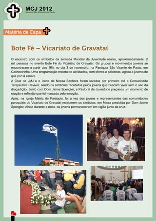 MCJ 2012
           Núcleo São Vicente de Paulo




Matéria da Capa


  Bote Fé – Vicariato de Gravataí
  O encontro com os símbolos da Jornada Mundial da Juventude reuniu, aproximadamente, 2
  mil pessoas no evento Bote Fé do Vicariato de Gravataí. Os grupos e movimentos juvenis se
  encontraram a partir das 16h, no dia 3 de novembro, na Paróquia São Vicente de Paulo, em
  Cachoeirinha. Uma programação repleta de atividades, com shows e palestras, agitou a juventude
  que por lá esteve.
  A Cruz da JMJ e o ícone de Nossa Senhora foram levadas por primeiro até a Comunidade
  Terapêutica Reviver, sendo os símbolos recebidos pelos jovens que buscam viver sem o uso da
  drogadição. Junto com Dom Jaime Spengler, a Pastoral da Juventude preparou um momento de
  oração e reflexão que foi marcado pela emoção.
  Após, na Igreja Matriz da Paróquia, foi a vez dos jovens e representantes das comunidades
  paroquiais do Vicariato de Gravataí receberem os símbolos, em Missa presidida por Dom Jaime
  Spengler. Ainda durante a noite, os jovens permaneceram em vigília junto da cruz.




  4
 