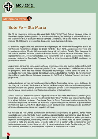 MCJ 2012
              Núcleo São Vicente de Paulo




Matéria da Capa

      Bote Fé – Sta Maria
      Dia 10 de novembro, ocorreu o tão aguardado Bote Fé Eaí?Tchê. Foi um dia para entrar na
      história da Igreja Católica gaúcha. De acordo com informações da Brigada Militar do Estado do
      Rio Grande do Sul, o Santuário Nossa Senhora Medianeira, em Santa Maria, foi tomado por
      mais de 40.000 jovens provenientes dos pontos mais diversos do Estado.

      O evento foi organizado pelo Serviço de Evangelização da Juventude do Regional Sul III da
      Conferência Nacional dos Bispos do Brasil (CNBB) – Eaí? Tchê. A produção do evento era
      formada por mais de 50 voluntários provenientes de vários locais do Estado. Além da equipe de
      voluntários, também estavam presentes Fabiano Fachini, Felipe Santos e Maristela Ciarrochi,
      representantes do Jovens Conectados, que, juntamente com o padre Carlos Sávio Ribeiro,
      assessor nacional do Comissão Episcopal Pastoral para Juventude da CNBB, auxiliaram na
      produção do evento.

      As primeiras caravanas começaram a chegar próximo ao meio-dia, quando toda a estrutura já
      estava pronta e aguardava a juventude gaúcha. Foram cinco atrações convidadas para animar
      os peregrinos, além das três bandas vencedoras da promoção “Minha Banda no Bote Fé”. A
      condução do evento ficou à cargo de Mateus Lesina, articulador da Pastoral da Juventude em
      Santa Maria; padre Neimar Schuster, assessor do Eaí?Tchê; e Sabrina Thomazi, repórter do
      grupo RBS.

      As bandas locais abriram os trabalhos em Santa Maria. Foram elas: banda Hava, de Caxias do
      Sul; Pagode dos Anjos, de Gravataí; e Deluthi, de Porto Alegre. Além de animarem o público,
      também criaram uma grande proximidade à realidade juvenil, já que mostraram que aqui há
      abertura para valorização de manifestações culturais e artísticas locais.

      A festa continuou ao som das bandas regionais - Grecco, Paz e Mel (Maninho), Quaerite e grupo
      Entre Céus e Bastos, que tocou o Hino Oficial do BoteFé Eaí? Tchê (o qual foi acompanhado por
      toda a juventude) - e nacionais - Dominus e Rosa de Saron. Foram verdadeiras apresentações
      culturais e espirituais para quem as apreciava. A juventude gaúcha percebia a grandiosidade
      do momento que se vivia. Nem adversidades, nem os imprevistos foram capazes de afastar um
      olhar das atrações que passavam no palco principal.

      Os músicos do Rio Grande aumentaram ainda mais a expectativa do público, dando maior
      qualidade ao evento. Contudo, foram as últimas apresentações que tiraram o povo do chão. A
      banda Dominus com seu ritmo inusitado, alegrou desde o início o ânimo de todos, que atentos
      repetiam as coreografias, cantavam juntos as músicas. Já a banda Rosa de Saron, conseguiu
      encerrar a noite em grande estilo, levando cada jovem a cantar junto, emocionar-se com
      testemunhos e criar um ambiente propício à valorização da amizade, família e alegria. Tudo
      isso deu cor ao enredo do evento que se preparou: a Juventude que bota fé.



  6
 
