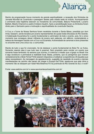 J   O   R   N   A   L




Dentro da programação houve momento de grande espiritualidade: a recepção dos Símbolos da
Jornada Mundial da Juventude e passagem destes pela cidade sede do evento. Acompanhando
e animando esta trajetória estavam os moradores da comunidade, Betyna Preischardt, Luciano
Battisti, Alberto Chamorro e padre Cristiano Quatrin. Após a sensibilização local, os Símbolos foram
direto para o Santuário para a motivação e espiritualidade da Juventude Gaúcha.

A Cruz e o Ícone de Nossa Senhora foram recebidos durante a Santa Missa, presidida por dom
Irineu Gassem, sendo levados por jovens representantes de quase todas Dioceses do Rio Grande.
A Celebração Eucarística foi o ponto fundamental e culminador de todo o evento, pois, foi o único
momento que conseguiu deixar milhares de jovens sem palavras, em silêncio, contemplando a
beleza da mensagem trazida com a Cruz e a Eucaristia. A diversidade de carismas e dons presentes
no encontro teve uma única voz: a comunhão.

Diante de tudo o que foi vivenciado, há de destacar o ponto fundamental do Bote Fé: os frutos.
Somente visando eles é que tudo isso é possível. Sem propósito seria montar um evento que
somente fosse lembrado na semana que ocorreu. A vivência e missão que a Igreja no Brasil vive
é algo duradouro e permeável à realidade local. Basta, portanto, que os peregrinos que viveram
verdadeiramente o Bote Fé Eaí?Tchê estarem dispostos a multiplicar a experiência e fé àqueles que
delas necessitarem. As mensagem de agradecimento, sugestão de repetição do evento e demais
manifestações de carinho não param de chegar à Equipe Eaí?Tchê, espera-se que este clima e
momento não se dissipem por nada! Nós Botamos Fé na juventude do Rio Grande do Sul, e você?

Fonte: www.eaitche.com.br/ e www.saovicentecachoeirinha.com.br/




                                                                                                        7
 
