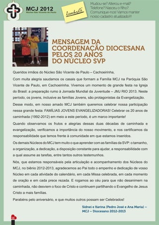 Mudou-se? Alterou e-mail?
        MCJ 2012                                 Telefone? Nasceu o ﬁlho?
        Núcleo São Vicente de Paulo              Comunique-nos! Vamos manter
                                                 nosso cadastro atualizado!!!




                               MENSAGEM DA
                               COORDENAÇÃO DIOCESANA
                               PELOS 20 ANOS
                               DO NÚCLEO SVP
Queridos irmãos do Núcleo São Vicente de Paulo – Cachoeirinha,
Com muita alegria saudamos os casais que formam a Família MCJ na Paróquia São
Vicente de Paulo, em Cachoeirinha. Vivemos um momento de grande festa na Igreja
do Brasil: a preparação rumo à Jornada Mundial da Juventude – JMJ RIO 2013. Neste
período, os jovens, inclusive as famílias Jovens, são protagonistas da Evangelização.
Desse modo, em nosso amado MCJ também queremos celebrar nossa participação
nessa grande festa: FAMÍLIAS JOVENS EVANGELIZADORAS! Celebrar os 20 anos de
caminhada (1992-2012) em meio a este período, é um marco importante!
Quando observamos os frutos e alegrias dessas duas décadas de caminhada e
evangelização, veriﬁcamos a importância do nosso movimento, e nos certiﬁcamos da
responsabilidade que temos frente à comunidade em que estamos inseridos.
Os demais Núcleos do MCJ tem muito o que aprender com as famílias da SVP: o tamanho,
a organização, a dedicação, a disposição constante para ajudar, a responsabilidade com
a qual assume as tarefas, entre tantos outros testemunhos.
Nós, que estamos responsáveis pela articulação e acompanhamento dos Núcleos do
MCJ, no biênio 2012-2013, agradecemos ao Pai todo o empenho e dedicação de vosso
Núcleo em cada atividade do calendário, em cada Missa celebrada, em cada momento
de oração e em cada prece rezada. E rogamos ao céu para que não desanimem na
caminhada, não desviem o foco de Cristo e continuem partilhando o Evangelho de Jesus
Cristo a mais famílias.
Parabéns pelo aniversário, e que muitos outros possam ser Celebrados!

                                            Sidnei e Karina (Pedro José e Ana Maria) –
                                            MCJ – Diocesano 2012-2013

10
 