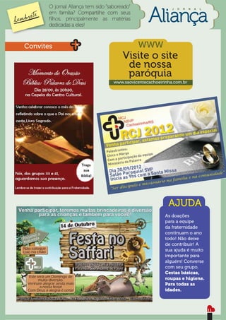 O jornal Aliança tem sido “saboreado”                  J   O   R   N   A   L
       em família? Compartilhe com seus
       ﬁlhos, principalmente as matérias
       dedicadas a eles!



Convites                                       WWW
                                        Visite o site
                                         de nossa
                                         paróquia
                                    www.saovicentecachoeirinha.com.br




                                                            AJUDA
                                                           As doações
                                                           para a equipe
                                                           da fraternidade
                                                           continuam o ano
                                                           todo! Não deixe
                                                           de contribuir! A
                                                           sua ajuda é muito
                                                           importante para
                                                           alguém! Converse
                                                           com seu grupo.
                                                           Cestas básicas,
                                                           roupas e higiene.
                                                           Para todas as
                                                           idades.



                                                                                      11
 