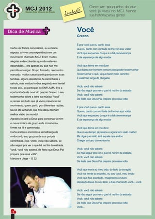 Conte um pouquinho do que
              MCJ 2012
              Núcleo São Vicente de Paulo                  você já viveu no MCJ. Mande
                                                           sua história para a gente!



Dica de Música                                   Você
                                                 Grecco

                                                 É pra você que eu canto essa
 Certa vez fomos convidados, eu e minha          Que eu canto com vontade de lhe ver aqui voltar
 esposa, a viver uma experiência em um           Você que esqueceu do que é a tal perseverança
 movimento chamado MCJ. Eram muitas              E da esperança de algo mudar
 alegrias e descobertas que não estavam
 escondidas... era apenas eu que não me          Você que teima em me dizer
 permitia enxergar. Grupo formado, reencontro    Que basta ser homem comum para poder testemunhar
 marcado, muitos casais participando com suas    Testemunhar o quê, já que fazer meio caminho
 famílias, alguns desistindo da caminhada e      É estár tão longe da chegada

 saindo, mas muitos irmãos seguindo em frente!
                                                 Você, você não saberá
 Neste ano, ao participar do ENFLAMA, tive a
                                                 Se não seguir pra ver o que há no ﬁm da estrada
 oportunidade de ouvir do próprio Grecco o seu
                                                 Você, você não saberá
 testemunho sobre a letra da música “Você”
                                                 Da festa que Deus Pai prepara pra essa volta
 e pensei em tudo que já vivi e presenciei no
 movimento: quem partiu por diferentes razões,
                                                 É pra você que eu canto essa
 talvez até achando que fora daqui tenham
                                                 Que eu canto com vontade de lhe ver aqui voltar
 melhor visão do mundo!                          Você que esqueceu do que é a tal perseverança
 Agradeci e pedi a Deus para conservar a mim     E da esperança de algo mudar
 e meus irmãos de grupo e de movimento,
 ﬁrmes na fé e caminhada!                        Você que teima em me dizer
 Curta a letra e encontre a semelhança da        Que o seu tempo já passou e agora tem visão melhor
 vivência do seu grupo e de sua própria          Me diga que visão terá aquele que evitou
 caminhada, pois “Você, você não saberá, se      Chegar ao topo da montanha
 não seguir pra ver o que há no ﬁm da estrada.
 Você, você não saberá, da festa que Deus Pai    Você, você não saberá

 prepara pra essa volta”.                        Se não seguir pra ver o que há no ﬁm da estrada
                                                 Você, você não saberá
 Marcos e Liege – G 22
                                                 Da festa que Deus Pai prepara pra essa volta


                                                 Você que mora ao meu lado, do lado do coração
                                                 Você na frente do espelho, eu sou você, meu irmão
                                                 Você que ﬁca acordado, imaginando o futuro
                                                 Deixando Deus do seu lado, e Ele chamando você... você


                                                 Você, você não saberá
                                                 Se não seguir pra ver o que há no ﬁm da estrada
                                                 Você, você não saberá
                                                 Da festa que Deus Pai prepara pra essa volta
                                                 Você...
 12
 