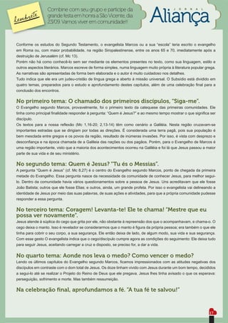 Combine com seu grupo e participe da                                      J   O   R   N   A   L


                  grande festa em honra a São Vicente, dia
                  23/09. Vamos viver em comunidade!!



Conforme os estudos do Segundo Testamento, o evangelista Marcos ou a sua “escola” teria escrito o evangelho
em Roma ou, com maior probabilidade, na região Siropalestinense, entre os anos 65 e 70, imediatamente após a
destruição de Jerusalém (cf. Mc 13).
Porém não há como conhecê-lo sem ser mediante os elementos presentes no texto, como sua linguagem, estilo e
outros aspectos literários. Marcos escreve de forma simples, numa linguagem muito própria à literatura popular grega.
As narrativas são apresentadas de forma bem elaborada e o autor é muito cuidadoso nos detalhes.
Tudo indica que ele era um judeu-cristão de língua grega e aberto á missão universal. O Subsídio está dividido em
quatro temas, preparados para o estudo e aprofundamento destes capítulos, além de uma celebração ﬁnal para a
conclusão dos encontros.

No primeiro tema: O chamado dos primeiros discípulos, “Siga-me”.
O Evangelho segundo Marcos, provavelmente, foi o primeiro texto da catequese das primeiras comunidades. Ele
tinha como principal ﬁnalidade responder à pergunta: “Quem é Jesus?” e ao mesmo tempo mostrar o que signiﬁca ser
discípulo.
Os textos para a nossa reﬂexão (Mc 1,16-20; 2,13-14) têm como cenário a Galiléia. Nesta região cruzavam-se
importantes estradas que se dirigiam por todas as direções. É considerada uma terra pagã, pois sua população é
bem mesclada entre gregos e os povos da região, resultado de inúmeras invasões. Por isso, é vista com desprezo e
desconﬁança e na época chamada de a Galileia das nações ou dos pagãos. Porém, para o Evangelho de Marcos é
uma região importante, visto que a maioria dos acontecimentos ocorreu na Galiléia e foi lá que Jesus passou a maior
parte de sua vida e de seu ministério.

No segundo tema: Quem é Jesus? “Tu és o Messias”.
A pergunta “Quem é Jesus” (cf. Mc 8,27) é o centro do Evangelho segundo Marcos, ponto de chegada da primeira
metade do Evangelho. Essa pergunta nasce da necessidade da comunidade de conhecer Jesus, para melhor segui-
lo. Dentro da comunidade havia vários questionamentos sobre a pessoa de Jesus. Uns acreditavam que ele fosse
João Batista; outros que ele fosse Elias; e outros, ainda, um grande profeta. Por isso o evangelista vai delineando a
identidade de Jesus por meio das suas palavras, de suas ações e atividades, para que a própria comunidade pudesse
responder a essa pergunta.

No terceiro tema: Coragem! Levanta-te! Ele te chama! “Mestre que eu
possa ver novamente”.
Jesus atende à súplica do cego que grita por ele, não obstante à repreensão dos que o acompanhavam, e chama-o. O
cego deixa o manto. Isso é revelador se considerarmos que o manto é ﬁgura da própria pessoa; era também o que ele
tinha para cobrir o seu corpo, a sua segurança. Ele então deixa de lado, de algum modo, sua vida e sua segurança.
Com esse gesto O evangelista indica que o cego/discípulo cumpre agora as condições do seguimento: Ele deixa tudo
para seguir Jesus, aceitando carregar a cruz e disposto, se preciso for, a dar a vida.

No quarto tema: Aonde nos leva o medo? Como vencer o medo?
Lendo os últimos capítulos do Evangelho segundo Marcos, ﬁcamos impressionados com as atitudes negativas dos
discípulos em contraste com o dom total de Jesus. Os doze tinham vivido com Jesus durante um bom tempo, decididos
a segui-lo até se realizar o Projeto do Reino de Deus que ele pregava. Jesus lhes tinha avisado o que os esperava:
perseguição, sofrimento e morte. Mas também ressurreição.

Na celebração ﬁnal, aprofundamos a fé. “A tua fé te salvou!”


                                                                                                                    17
 
