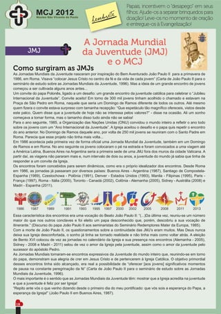 Papais, incentivem o “desapego” em seus
             MCJ 2012
              Núcleo São Vicente de Paulo
                                                                    ﬁlhos. Ajude-os a separar brinquedos para
                                                                    doação! Leve-os no momento de oração
                                                                    e entregue-os à Evangelização!


                                            A Jornada Mundial
        JMJ                                 da Juventude (JMJ)
                                                 e o MCJ
Como surgiram as JMJs
As Jornadas Mundiais da Juventude nasceram por inspiração do Bem Aventurado João Paulo II para a primavera de
1986, em Roma. Visava “colocar Jesus Cristo no centro da fé e da vida de cada jovem” (Carta de João Paulo II para o
seminário de estudo sobre as Jornadas Mundiais da Juventude, 1996). Mas a ideia de um grande encontro de jovens
começou a ser cultivada alguns anos antes...
Um convite do papa Polonês, ligado a um desaﬁo: um grande encontro da juventude católica para celebrar o “Jubileu
Internacional da Juventude”. Convite aceito! Em torno de 300 mil jovens tinham acolhido o chamado e estavam na
Praça de São Pedro em Roma, naquele que seria um Domingo de Ramos diferente de todos os outros. Até mesmo
quem ﬁzera o convite estava surpreso com tamanha recepção: “Que espetáculo tão magníﬁco ofereceis, vistos desde
este palco. Quem disse que a juventude de hoje não se interessa pelos valores?” - disse na ocasião. Ali um sonho
começava a tomar forma, mas o tamanho disso tudo ainda não se sabia!
Para o ano seguinte, 1985, a Organização das Nações Unidas (ONU) convidou o mundo inteiro a reﬂetir o ano todo
sobre os jovens com um “Ano Internacional da Juventude”. A Igreja aceitou o desaﬁo e o papa quis repetir o encontro
do ano anterior. No Domingo de Ramos daquele ano, por volta de 250 mil jovens se reuniram com o Santo Padre em
Roma. Parecia que esse projeto não tinha mais volta...
Em 1986 acontecia pela primeira vez de forma oﬁcial uma Jornada Mundial da Juventude, também em um Domingo
de Ramos e em Roma. No ano seguinte os jovens colocaram o pé na estrada e foram convocados a uma viagem até
a América Latina, Buenos Aires na Argentina seria a primeira sede de uma JMJ fora dos muros da cidade Vaticana. A
partir daí, as viagens não pararam mais e, num intervalo de dois ou anos, a juventude do mundo já sabia que tinha de
responder a um convite da Igreja.
Os encontros foram concebidos para serem dinâmicos, como era o próprio idealizador dos encontros. Desde Roma
em 1986, as jornadas já passaram por diversos países: Buenos Aires - Argentina (1987), Santiago de Compostela-
Espanha (1989), Czestochowa - Polônia (1991), Denver - Estados Unidos (1993), Manila - Filipinas (1995), Paris -
França (1997), Roma - Itália (2000), Toronto - Canadá (2002), Colônia - Alemanha (2005), Sidney - Austrália (2008) e
Madri - Espanha (2011).




Essa característica dos encontros era uma vocação do Beato João Paulo II: “(...)Da última vez, reuniu-se um número
maior do que nos outros conclaves e foi eleito um papa desconhecido que, porém, descobriu a sua vocação de
itinerante.” (Discurso do papa João Paulo II aos seminaristas do Seminário Redemptores Mater da Europa, 1985).
Com a morte de João Paulo II, os questionamentos sobre a continuidade das JMJ’s eram muitos. Mas Deus nunca
deixa sua Igreja desconfortada, o sonho já tinha se tornado realidade e não tinha mais como voltar atrás. A eleição
de Bento XVI colocou de vez as jornadas no calendário da Igreja e sua presença nos encontros (Alemanha - 2005),
Sidney - 2008 e Madri - 2011) selou de vez o amor da Igreja pela juventude, assim como o amor da juventude pelo
sucessor do apóstolo Pedro.
As Jornadas Mundiais tornaram-se encontros expressivos da Juventude do mundo inteiro que, reunindo-se em torno
do papa, demonstram sua alegria de crer em Jesus Cristo e de pertencerem à Igreja Católica. O objetivo primordial
desses encontros tinha sido alcançado, era real a possibilidade de “oferecer [aos jovens] signiﬁcativos momentos
de pausa na constante peregrinação da fé” (Carta de João Paulo II para o seminário de estudo sobre as Jornadas
Mundiais da Juventude, 1996).
O mais importante é o sentido que as Jornadas Mundiais da Juventude têm: mostrar que a Igreja acredita na juventude
e que a juventude é feliz por ser Igreja!
“Repito ante vós o que venho dizendo desde o primeiro dia do meu pontiﬁcado: que vós sois a esperança do Papa, a
esperança da Igreja!” (João Paulo II em Buenos Aires, 1987).


 18
 