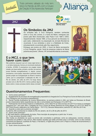 Todo primeiro sábado do mês tem                                                               J   O   R   N   A   L

                     terço no Parcão, às 16h, com o Grupo
                     de Oração N Sra Aparecida. Participe!




         JMJ                                                                              MCJ Diocesano
                                                                                          JMJ Rio 2013



                            Os Símbolos da JMJ
                            Os símbolos são: a Cruz Peregrina, também conhecida
                            como a Cruz dos Jovens, e o Ícone de Maria, entregues aos
                            jovens pelo Bem Aventurado João Paulo II em 1984 e 2003,
                            respectivamente. Desde 1990, a Cruz percorre as Dioceses no
                            país sede, colaborando na preparação da Jornada Mundial da
                            Juventude. A cruz simboliza o amor e a ﬁdelidade de Cristo,
                            entusiasmando a juventude pelo Seu seguimento.
                            Entregue aos jovens em 2003, o Ícone de Maria acompanha
                            a Cruz Peregrina, sendo “sinal da presença materna de Maria
                            próxima aos jovens.” (Roma, 18ª Jornada Mundial da Juventude).



E o MCJ, o que tem
haver com isso?
Não podemos esquecer que em nossa sigla temos o
J, em letra maiúscula. Somos um movimento dedicado
à família, JOVEM. E precisamos nos engajar nessa
missão, por duas razões, primeiro, e já dito, por sermos
jovens famílias evangelizadoras, e, depois, porque
precisamos, como Igreja, responder e participar desse
grande projeto de evangelização do Brasil e América
Latina, que é a preparação e realização da JMJ, no
Rio de Janeiro, em Julho de 2013. Ao longo dessa
jornada rumo à JMJ Rio 2013, iremos publicar alguns
textos sobre o nosso processo dentro dessa Jornada!
                                                           Foto: evento Bote fé na Vida (fonte: www.rio2013.com)




Questionamentos Frequentes:
1) Como posso participar?
a. Engajamento do processo de evangelização preparatório à chegada da Cruz Peregrina e Ícone de Maria (documento
Cruz Peregrina com encontros preparatórios).
b. Sendo Família Acolhedora de Jovens Missionários, na semana anterior à JMJ, por todas as Dioceses do Brasil,
jovens missionários farão experiências de vida e comunidade nas Paróquias (14 a 20/7/13).
c. Participando dos Eventos Festivos e Celebrativos, como: Bote Fé na Vida (ocorreu em 22/7/12 e iniciou a contagem
regressiva de 1 ano para JMJ); Chegada da Cruz e Ícone de Nossa Senhora em Porto Alegre (3 a 5/11/12); Bote Fé
Eaí?Tchê (Evento celebrativo em Santa Maria – 10/11/12); Semana Missionária (Julho/2013); JMJ Rio 2013 etc.
2) Quando e onde será a próxima Jornada?
A próxima JMJ acontecerá na cidade do Rio de Janeiro, de 23 a 28 de julho de 2013.
3) Quem pode participar?
A JMJ está aberta a participação de todos. Para inscrição de peregrinos a partir dos 14 anos.
4) O que acontece durante a JMJ?
São muitas as atividades às quais os jovens são convidados a participar, como as catequeses, eventos culturais,
momentos de partilha e vida comum. Mas existem aquelas que estão previstas para a Jornada, como os atos centrais
(cerimônia de abertura, acolhida do Papa, a Via-Sacra, a Vigília dos jovens com o Papa e a missa de encerramento) e
os atos extraordinários.
5) Qual o lema da próxima JMJ?


                                                                                                                                           19
 