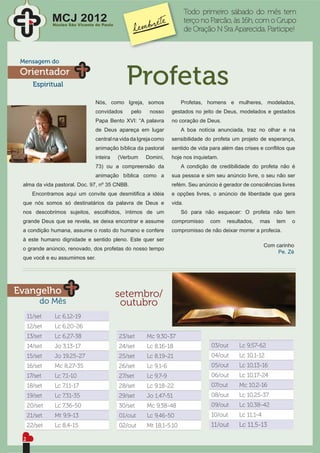 Todo primeiro sábado do mês tem
              MCJ 2012
              Núcleo São Vicente de Paulo
                                                                          terço no Parcão, às 16h, com o Grupo
                                                                          de Oração N Sra Aparecida. Participe!



 Mensagem do
 Orientador
       Espiritual                             Profetas
                                 Nós, como Igreja, somos              Profetas, homens e mulheres, modelados,
                                 convidados     pelo    nosso     gestados no jeito de Deus, modelados e gestados
                                 Papa Bento XVI: “A palavra       no coração de Deus.
                                 de Deus apareça em lugar             A boa notícia anunciada, traz no olhar e na
                                 central na vida da Igreja como   sensibilidade do profeta um projeto de esperança,
                                 animação bíblica da pastoral     sentido de vida para além das crises e conﬂitos que
                                 inteira    (Verbum    Domini,    hoje nos inquietam.
                                 73) ou a compreensão da              A condição de credibilidade do profeta não é
                                 animação bíblica como a          sua pessoa e sim seu anúncio livre, o seu não ser
 alma da vida pastoral. Doc. 97, nº 35 CNBB.                      refém. Seu anúncio é gerador de consciências livres
       Encontramos aqui um convite que desmitiﬁca a idéia         e opções livres, o anúncio de liberdade que gera
 que nós somos só destinatários da palavra de Deus e              vida.
 nos descobrimos sujeitos, escolhidos, íntimos de um                  Só para não esquecer: O profeta não tem
 grande Deus que se revela, se deixa encontrar e assume           compromisso     com   resultados,   mas    tem   o
 a condição humana, assume o rosto do humano e confere            compromisso de não deixar morrer a profecia.
 à este humano dignidade e sentido pleno. Este quer ser
                                                                                                         Com carinho
 o grande anúncio, renovado, dos profetas do nosso tempo
                                                                                                              Pe. Zé
 que você e eu assumimos ser.




Evangelho                                   setembro/
          do Mês                             outubro
     11/set    Lc 6,12-19
     12/set    Lc 6,20-26
     13/set    Lc 6,27-38                   23/set     Mc 9,30-37
     14/set    Jo 3,13-17                   24/set     Lc 8,16-18                  03/out    Lc 9,57-62
     15/set    Jo 19,25-27                  25/set     Lc 8,19-21                  04/out    Lc 10,1-12
     16/set    Mc 8,27-35                   26/set     Lc 9,1-6                    05/out    Lc 10,13-16
     17/set    Lc 7,1-10                    27/set     Lc 9,7-9                    06/out    Lc 10,17-24
     18/set    Lc 7,11-17                   28/set     Lc 9,18-22                  07/out    Mc 10,2-16
     19/set    Lc 7,31-35                   29/set     Jo 1,47-51                  08/out    Lc 10,25-37
     20/set    Lc 7,36-50                   30/set     Mc 9,38-48                  09/out    Lc 10,38-42
     21/set    Mt 9,9-13                    01/out     Lc 9,46-50                  10/out    Lc 11,1-4
     22/set    Lc 8,4-15                    02/out     Mt 18,1-5.10                11/out    Lc 11,5-13

 2
 
