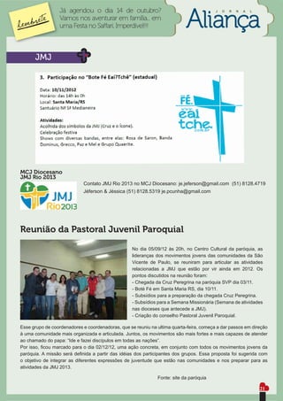 Já agendou o dia 14 de outubro?                                        J   O   R   N   A   L

                  Vamos nos aventurar em família... em
                  uma Festa no Saffari. Imperdível!!!



      JMJ




MCJ Diocesano
JMJ Rio 2013
                            Contato JMJ Rio 2013 no MCJ Diocesano: je.jeferson@gmail.com (51) 8128.4719
                            Jéferson & Jéssica (51) 8128.5319 je.pcunha@gmail.com




Reunião da Pastoral Juvenil Paroquial

                                                   No dia 05/09/12 às 20h, no Centro Cultural da paróquia, as
                                                   lideranças dos movimentos jovens das comunidades da São
                                                   Vicente de Paulo, se reuniram para articular as atividades
                                                   relacionadas a JMJ que estão por vir ainda em 2012. Os
                                                   pontos discutidos na reunião foram:
                                                   - Chegada da Cruz Peregrina na paróquia SVP dia 03/11.
                                                   - Boté Fé em Santa Maria RS, dia 10/11.
                                                   - Subsídios para a preparação da chegada Cruz Peregrina.
                                                   - Subsídios para a Semana Missionária (Semana de atividades
                                                   nas dioceses que antecede a JMJ).
                                                   - Criação do conselho Pastoral Juvenil Paroquial.

Esse grupo de coordenadores e coordenadoras, que se reuniu na ultima quarta-feira, começa a dar passos em direção
à uma comunidade mais organizada e articulada. Juntos, os movimentos são mais fortes e mais capazes de atender
ao chamado do papa: “Ide e fazei discípulos em todas as nações”.
Por isso, ﬁcou marcado para o dia 02/12/12, uma ação concreta, em conjunto com todos os movimentos jovens da
paróquia. A missão será deﬁnida a partir das idéias dos participantes dos grupos. Essa proposta foi sugerida com
o objetivo de integrar as diferentes expressões de juventude que estão nas comunidades e nos preparar para as
atividades da JMJ 2013.

                                                              Fonte: site da paróquia

                                                                                                                 21
 