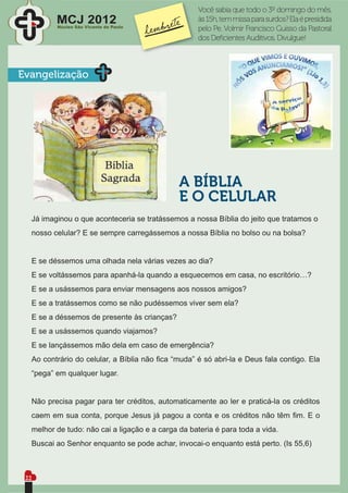Você sabia que todo o 3º domingo do mês,
         MCJ 2012
         Núcleo São Vicente de Paulo
                                                   às 15h, tem missa para surdos? Ela é presidida
                                                   pelo Pe. Volmir Francisco Guisso da Pastoral
                                                   dos Deﬁcientes Auditivos. Divulgue!



Evangelização




                                              A BÍBLIA
                                              E O CELULAR
  Já imaginou o que aconteceria se tratássemos a nossa Bíblia do jeito que tratamos o
  nosso celular? E se sempre carregássemos a nossa Bíblia no bolso ou na bolsa?


  E se déssemos uma olhada nela várias vezes ao dia?
  E se voltássemos para apanhá-la quando a esquecemos em casa, no escritório…?
  E se a usássemos para enviar mensagens aos nossos amigos?
  E se a tratássemos como se não pudéssemos viver sem ela?
  E se a déssemos de presente às crianças?
  E se a usássemos quando viajamos?
  E se lançássemos mão dela em caso de emergência?
  Ao contrário do celular, a Bíblia não ﬁca “muda” é só abri-la e Deus fala contigo. Ela
  “pega” em qualquer lugar.


  Não precisa pagar para ter créditos, automaticamente ao ler e praticá-la os créditos
  caem em sua conta, porque Jesus já pagou a conta e os créditos não têm ﬁm. E o
  melhor de tudo: não cai a ligação e a carga da bateria é para toda a vida.
  Buscai ao Senhor enquanto se pode achar, invocai-o enquanto está perto. (Is 55,6)



 22
 