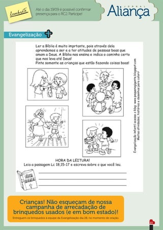 J   O   R   N   A   L

                  Até o dia 19/09 é possível conﬁrmar
                  presença para o RCJ. Participe!




Evangelização




    Crianças! Não esqueçam de nossa
      campanha de arrecadação de
 brinquedos usados (e em bom estado)!
 Entreguem os brinquedos à equipe da Evangelização dia 28, no momento de oração.
                                                                                                           23
 