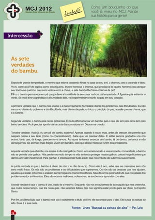 Conte um pouquinho do que
             MCJ 2012
              Núcleo São Vicente de Paulo                                 você já viveu no MCJ. Mande
                                                                          sua história para a gente!




Intercessão



 As sete
 verdades
 do bambu

 Depois de grande tempestade, o menino que estava passando férias na casa do seu avô, o chamou para a varanda e falou:
 Vovô, corre aqui! Me explica como esta ﬁgueira, árvore frondosa e imensa, que precisava de quatro homens para abraçar
 seu tronco se quebrou, caiu com vento e com a chuva, e este bambu tão fraco continua de pé?
 Filho, o bambu permanece em pé porque teve a humildade de se curvar na hora da tempestade. A ﬁgueira quis enfrentar o
 vento. Se você tiver a grandeza e a humildade dele, vai experimentar o triunfo da paz em seu coração.


 A primeira verdade que o bambu nos ensina e a mais importante: humildade diante dos problemas, das diﬁculdades. Eu não
 me curvo diante do problema e da diﬁculdade, mas diante daquele, o único, o princípio da paz, aquele que me chama, que
 é o Senhor.


 Segunda verdade: o bambu cria raízes profundas. É muito difícil arrancar um bambu, pois o que ele tem para cima tem para
 baixo também. Você precisa aprofundar a cada dia suas raízes em Deus e na oração.


 Terceira verdade: Você já viu um pé de bambu sozinho? Apenas quando é novo, mas, antes de crescer, ele permite que
 nasçam outros a seu lado (como no cooperativismo). Sabe que vai precisar deles. E estão sempre grudados uns nos
 outros, tanto que, de longe, parecem uma árvore. Às vezes tentamos arrancar um bambu lá de dentro, cortamos e não
 conseguimos. Os animais mais frágeis vivem em bandos, para que desse modo se livrem dos predadores.


 A quarta verdade que o bambu nos ensina é não criar galhos. Como tem a meta no alto e vive em moita, comunidade, o bambu
 não se permite criar galhos. Nós perdemos muito tempo na vida tentando proteger nossos galhos, coisas insigniﬁcantes que
 damos um valor inestimável. Para ganhar, é preciso perder tudo aquilo que nos impede de subirmos suavemente.


 A quinta verdade é que o bambu é cheio de nós` ( e não de eu`s). Como ele é oco, sabe que se crescesse sem nós
 seria muito fraco. Os nós são os problemas e as diﬁculdades que superamos. Os nós são as pessoas que nos ajudam,
 aqueles que estão próximos e acabam sendo força nos momentos difíceis. Não devemos pedir a DEUS que nos afaste dos
 problemas e dos sofrimentos. Eles são nossos melhores professores, se soubermos aprender com eles.


 A sexta verdade é que o bambu é oco, vazio de si mesmo. Enquanto não nos esvaziarmos de tudo aquilo que nos preencha,
 que roube nosso tempo, que tira nossa paz, não seremos felizes. Ser oco signiﬁca estar pronto para ser cheio do Espírito
 Santo.


 Por ﬁm, a sétima lição que o bambu nos dá é exatamente o titulo do livro: ele só cresce para o alto. Ele busca as coisas do
 Alto. Essa é a sua meta.
                                                        Fonte: Livro “Buscai as coisas do alto” – Pe. Léo
 24
 