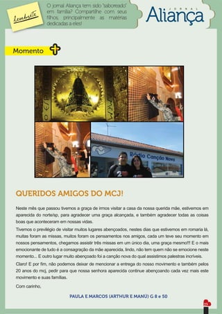 O jornal Aliança tem sido “saboreado”                          J   O   R   N   A   L
               em família? Compartilhe com seus
               ﬁlhos, principalmente as matérias
               dedicadas a eles!




Momento




QUERIDOS AMIGOS DO MCJ!
Neste mês que passou tivemos a graça de irmos visitar a casa da nossa querida mãe, estivemos em
aparecida do norte/sp, para agradecer uma graça alcançada, e também agradecer todas as coisas
boas que aconteceram em nossas vidas.
Tivemos o previlégio de visitar muitos lugares abençoados, nestes dias que estivemos em romaria lá,
muitas foram as missas, muitos foram os pensamentos nos amigos, cada um teve seu momento em
nossos pensamentos, chegamos assistir três missas em um único dia, uma graça mesmo!!! E o mais
emocionante de tudo é a consagração da mãe aparecida, lindo, não tem quem não se emocione neste
momento... E outro lugar muito abençoado foi a canção nova do qual assistimos palestras incríveis.
Claro! E por ﬁm, não podemos deixar de mencionar a entrega do nosso movimento e também pelos
20 anos do mcj, pedir para que nossa senhora aparecida continue abençoando cada vez mais este
movimento e suas famílias.
Com carinho,

                           PAULA E MARCOS (ARTHUR E MANÚ) G 8 e 50
                                                                                                      25
 
