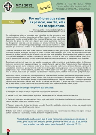Durante o RCJ, dia 30/09 nossas
             MCJ 2012
             Núcleo São Vicente de Paulo
                                                                     crianças serão cuidadas pelo núcleo de
                                                                     Alvorada. É a família MCJ se ajudando!



                                Por melhores que sejam
      CLJ                       as pessoas, um dia, elas
                                     nos decepcionam.
                                      Padre Luizinho - Comunidade Canção Nova
                                Fonte: http://semeandocatequese.blogspot.com.br

Por melhores que sejam as pessoas e suas intenções, um dia, sem querer, elas
nos decepcionam. Acontece isso entre pais e ﬁlhos, marido e mulher, namorados
apaixonados e entre amigos também. Nós mesmos já ﬁzemos essa experiência
frustrante de “pisar na bola” com alguém que nunca queríamos machucar
ou decepcionar. Isso faz parte do processo de amadurecimento de qualquer
relacionamento e é muito bom que isso aconteça, para que não ﬁquemos na ilusão
de achar que tal pessoa é perfeita ou nós mesmos somos intocáveis e imaculados.

Dizer que a frustração e os erros fazem parte do conhecimento do outro, para que no amadurecimento da amizade
possamos adequar a imagem do amigo ao real e possível parece exagero, pois quem tem amizade-fantasia são
as crianças e neste período da vida é normal. Por isso, que uma verdadeira amizade deve estar guiada por alguns
compromissos evangélicos: verdade, transparência e partilha, tudo isso, é claro, com muita caridade e misericórdia,
pois só quando experimentamos o gosto amargo dos nossos erros compreendemos as fraquezas e erros do amigo.

Experiência mais terrível, para mim, são aquelas pessoas que estão no centro de uma situação, sabem de fatos que
incluem e comprometem a pessoa amiga e por respeito humano e por um falso “protecionismo” ﬁcam caladas, se
omitem, não querem correr o risco de perder a boa fama, a simpatia e até mesmo amizade. Quando a amizade é
verdadeira o único medo que eu tenho é perder o meu amigo para os seus próprios erros, mesmo que ele não me
compreenda e ﬁque com raiva de mim, vou falar-lhe a verdade e abrir seus olhos, pois amigo não é aquele que passa a
mão na cabeça, mas aquele que o desaﬁa e o “desinstala”, mas está pronto para ﬁcar com você em qualquer situação.

Precisamos crescer na vivência e na compreensão de uma verdadeira amizade, quem não se compromete não ama.
Quando um amigo “pisa na bola” ou está vivendo uma situação constrangedora aproveite para acolhê-lo, não tenha
medo de sacriﬁcar a amizade pela verdade e o verdadeiro amor se arrisca, dá a vida pelo amigo. “O homem quando erra
não tem outra alternativa a não ser pedir perdão, se não ele não é homem”. O amigo não “abandona o barco” quando
ele se agita, ajuda a remar mesmo que tenha de dizer que o outro está remando para o lado errado.

Como corrigir um amigo sem perder sua amizade:
1° Reze pelo seu amigo: a oração vai preparar o coração dele e também o seu;

2° Espere a hora certa para conversar e partilhar, não se deixe vencer pelo nervosismo e ansiedade;

3° Escolha o lugar certo: a privacidade é o melhor lugar para corrigir uma pessoa, evite fazer uma correção em público,
mesmo que você esteja certo começou errado;

4° Faça um elogio antes de fazer a crítica e a correção. Todos têm qualidades e isso corrige o nosso ego elevado pelos
erros dos outros; isso não é ﬁngimento, é amor.

5° Saiba falar: cuidado com as palavras, o problema, muitas vezes, não é o conteúdo das críticas, mas o jeito com que
se fala. Mesmo que o outro esteja no erro, demonstre respeito e carinho.


               Na realidade, na hora em que é feita, nenhuma correção parece alegrar o
               outro, pois causa dor. Depois, porém, produz um fruto de paz e de justiça
                     para aqueles que nela foram exercitados (cf. Hebreus 12,11).


 26
 