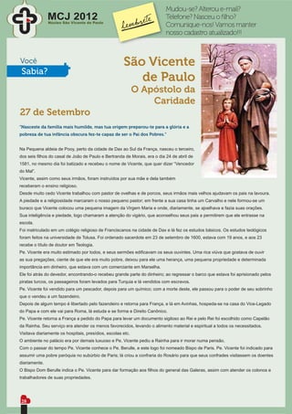 Mudou-se? Alterou e-mail?
               MCJ 2012
               Núcleo São Vicente de Paulo
                                                                          Telefone? Nasceu o ﬁlho?
                                                                          Comunique-nos! Vamos manter
                                                                          nosso cadastro atualizado!!!



Você                                                  São Vicente
 Sabia?
                                                         de Paulo
                                                             O Apóstolo da
                                                                 Caridade
27 de Setembro
“Nasceste da família mais humilde, mas tua origem preparou-te para a glória e a
pobreza de tua infância obscura fez-te capaz de ser o Pai dos Pobres.”


Na Pequena aldeia de Pooy, perto da cidade de Dax ao Sul da França, nasceu o terceiro,
dos seis ﬁlhos do casal de João de Paulo e Bertranda de Morais, era o dia 24 de abril de
1581, no mesmo dia foi batizado e recebeu o nome de Vicente, que quer dizer “Vencedor
do Mal”.
Vicente, assim como seus irmãos, foram instruídos por sua mãe e dela também
receberam o ensino religioso.
Desde muito cedo Vicente trabalhou com pastor de ovelhas e de porcos, seus irmãos mais velhos ajudavam os pais na lavoura.
A piedade e a religiosidade marcaram o nosso pequeno pastor; em frente a sua casa tinha um Carvalho e nele formou-se um
buraco que Vicente colocou uma pequena imagem da Virgem Maria e onde, diariamente, se ajoelhava e fazia suas orações.
Sua inteligência e piedade, logo chamaram a atenção do vigário, que aconselhou seus pais a permitirem que ele entrasse na
escola.
Foi matriculado em um colégio religioso de Franciscanos na cidade de Dax e lá fez os estudos básicos. Os estudos teológicos
foram feitos na universidade de Tolusa. Foi ordenado sacerdote em 23 de setembro de 1600, estava com 19 anos, e aos 23
recebe o título de doutor em Teologia.
Pe. Vicente era muito estimado por todos, e seus sermões ediﬁcavam os seus ouvintes. Uma rica viúva que gostava de ouvir
as sua pregações, ciente de que ele era muito pobre, deixou para ele uma herança, uma pequena propriedade e determinada
importância em dinheiro, que estava com um comerciante em Marselha.
Ele foi atrás do devedor, encontrando-o recebeu grande parte do dinheiro; ao regressar o barco que estava foi aprisionado pelos
piratas turcos, os passageiros foram levados para Turquia e lá vendidos com escravos.
Pe. Vicente foi vendido para um pescador, depois para um químico; com a morte deste, ele passou para o poder de seu sobrinho
que o vendeu a um fazendeiro.
Depois de algum tempo é libertado pelo fazendeiro e retorna para França, e lá em Avinhas, hospeda-se na casa do Vice-Legado
do Papa e com ele vai para Roma, lá estuda e se forma e Direito Canônico.
Pe. Vicente retorna a França a pedido do Papa para levar um documento sigiloso ao Rei e pelo Rei foi escolhido como Capelão
da Rainha. Seu serviço era atender os menos favorecidos, levando o alimento material e espiritual a todos os necessitados.
Visitava diariamente os hospitais, presídios, escolas etc.
O ambiente no palácio era por demais luxuoso e Pe. Vicente pediu a Rainha para ir morar numa pensão.
Com o passar do tempo Pe. Vicente conhece o Pe. Berulle, e este logo foi nomeado Bispo de Paris. Pe. Vicente foi indicado para
assumir uma pobre paróquia no subúrbio de Paris; lá criou a confraria do Rosário para que seus confrades visitassem os doentes
diariamente.
O Bispo Dom Berulle indica o Pe. Vicente para dar formação aos ﬁlhos do general das Galeras, assim com atender os colonos e
trabalhadores de suas propriedades.




28
 