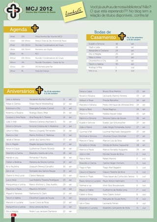 Você já usufruiu de nossa biblioteca? Não?!
                        MCJ 2012
                        Núcleo São Vicente de Paulo                                            O que está esperando??? No blog tem a
                                                                                               relação de títulos disponíveis... conﬁra lá!


    Agenda
                                                                                                  Bodas de
    14/set        20h             Missa Novena Sâo Vicente (MCJ)
                                                                                               Casamento                               De 11 de setembro
                                                                                                                                       a 10 de outubro
    23/set        10h 30min       Missa e Festa de São Vicente de Paulo
                                                                                          Evaldir e Simone               18                set
    25/set        20h 30min       Reunião Coordenadores de Grupo
                                                                                          Vladi e Leila                  18                set
    28/set        20h 30min       Momento de Oração
                                                                                          Alexandre e Cristiane          24                set
    30/set        9h              RCJ                                                     Zito e Magda                   25                set
    04/out        20h 30min       Reunião Coordenadores de Grupo                          Fábio e Aline                  27                set
                                                                                          Chumbinho e Cris               28                set
    06/out        14h             Reunião Diocesano - Caxias do Sul
                                                                                          Tatom e Valéria                30                set
    12/out        15h             VIII Romaria pela Paz                                   Rodrigo e Rita                 1                 out
    14/out        9h              Festa da Criança                                        Vini e Lu                      6                 out




 Aniversários                                De 10 de setembro
                                             a 11 de outubro
                                                                                Deive e Laiza              Bruno Silva Martins                   23    set

                                                                                Rovani e Rosana            Leonardo Martins Ferreira             23    set
Lelei e Adriana            Vanderlei Rocha Coelho                  11     set   Adilson e Rose             Priscila Barcellos                    24    set
Felipe e Camila            Felipe Maciel Wiebbelling               12     set   Marcelo e Adriana          Pedro Henrique de Almeida Brito       24    set
Robinson e Elis            Elisangela Furtado Corneli              12     set   Sérgio e Bete              Paola Magnus                          24    set
Ardemio e Rosane           Rodrigo Alano Sffair                    14     set   Márcio e Tânia             Natália Hauser Vidal                  25    set
Gustavo e Ana Paula        Ana Paula de S. Pereira                 14     set   Fabrício e Simone          Simone Castro de Souza                26    set
João e Adri                Adriana Cardoso Machado S.              14     set   Evaldir e Simone           Evaldir Jair Schumacher               27    set
Milton e Simone            Simone Cristina da S. Medeiros          14     set   João e Elaine              João Sérgio Fontanella Júnior         27    set
Gilson e Alba              Bianca Longaray Fernandes               15     set   Lucimar e Rê               Lucimar Machado Stanguerlin           27    set
Marco e Josi               Marco Antônio C. Barbosa                15     set   Simchak e Simone           Vitcenzo Couto Simchak                27    set
Jandir e Denize            Jandir dos Santos Alós                  17     set   Marcos e Daisy             Marcos Luis da Silva                  28    set
Zito e Magda               Magda Jacques Dambros                   17     set   Ronaldo e Olinda           Olinda de Borba Capaverde             28    set
Airton e Cique             Guilherme Chaves Ricardo                18     set   Marcos e Paula             Marcos Ronaldo Nogueira               29    set
Eleandro e Carina          Eleandro Guerra de Lima                 18     set   Júlio e Adri               Nícolas Souza da Silva                2     out
Nando e Lisy               Fernando F. Rocha                       18     set   Rafa e Moni                Rafael Martins                        2     out
Cleber e Betânia           Mariana da Silveira Gomes               19     set   Eleandro e Carina          Carina Hieger Homem                   3     out
Rô e Paulinha              Joaquim Pereira Carvalho                19     set   Tiago e Fabi               Tiago Abel Bagatini                   3     out
Zeti e Lê                  Donizete dos Santos Raupp               19     set   Glauco e Dayane            Glauco Teixeira da Silva              4     out
Claiton e Ana Lúcia        Claiton Barbosa                         20     set   Nando e Thaís              Thais Kauer da Cunha dos Santos       5     out
Luis e Nice                Luis Roberto Teixeira Rodrigues         20     set   Paulo Airton e Luciane     Paulo Airton Hartmann                 5     out
Marquinhos e Letícia       Marco Antônio L. Dias Aurélio           20     set   Delmar e Lia               Vitor Silva Brzozkowski               6     out
Mauricio e Paula           Mauricio Amorim                         20     set   Mauro e Odete              Guilherme de Borba Lima               7     out
Miguel e Vanessa           Nathanna N. Claro                       21     set   Caletti e Nívia            Airto Caletti Júnior                  8     out
Tatom e Valéria            Cleverton Lopes de Souza                21     set   Emerson e Patrícia         Manuela de Souza Porto                9     out
Marcelo e Luciana          Lucas Costa da Rosa                     22     set   Léo e Daia                 Leonardo Ferrari                      9     out
Marquinhos e Letícia       Sílvia Letícia da Silva                 22     set   Elisandro e Luciana        Elisandro Gonçalves de Ávila          11    out
Zito e Magda               Pedro Luiz Jacques Dambros              22     set
     30
 