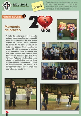 Papais, incentivem o “desapego” em seus
           MCJ 2012
           Núcleo São Vicente de Paulo
                                            ﬁlhos. Ajude-os a separar brinquedos para
                                            doação! Leve-os no momento de oração
                                            e entregue-os à Evangelização!



Matéria da Capa



 Momento
 de oração
  A noite de sexta-feira, 31 de agosto,
  abriu as comemorações aos nossos 20
  anos. Na expectativa por um grande
  número de casais, nosso momento
  de oração foi no salão paroquial, ao
  invés da capela. Com carinho, os
  grupos 18 e 26 prepararam a abertura
  e encerramento deste momento, que
  teve como recheio uma palestra muito
  descontraída, realizada pela Dra. Gilca
  Kortman. Pudemos reﬂetir sobre nossa
  missão no matrimônio e com os ﬁlhos.
  A importância do diálogo entre o casal,
  do companheirismo na família e o
  acompanhamento de nossos ﬁlhos, para
  uma educação saudável.




  4
 
