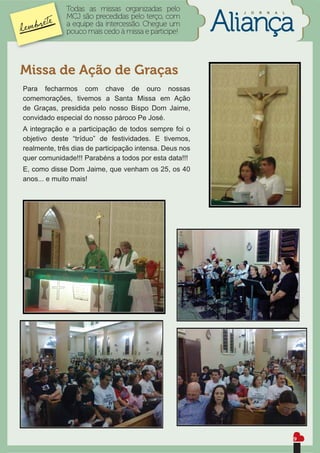 Todas as missas organizadas pelo           J   O   R   N   A   L
              MCJ são precedidas pelo terço, com
              a equipe da intercessão. Chegue um
              pouco mais cedo à missa e participe!




Missa de Ação de Graças
Para fecharmos com chave de ouro nossas
comemorações, tivemos a Santa Missa em Ação
de Graças, presidida pelo nosso Bispo Dom Jaime,
convidado especial do nosso pároco Pe José.
A integração e a participação de todos sempre foi o
objetivo deste “tríduo” de festividades. E tivemos,
realmente, três dias de participação intensa. Deus nos
quer comunidade!!! Parabéns a todos por esta data!!!
E, como disse Dom Jaime, que venham os 25, os 40
anos... e muito mais!




                                                                                 9
 
