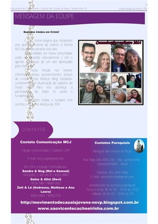 Movimento de Casais Jovens – Núcleo São Vicente de Paulo, Cachoeirinha, RS
10
Jornal Aliança de março 2014
MENSAGEM DA EQUIPE
Contato Comunicação MCJ
Equipe Comunicação e Cadastro 2014
E­mail: mcj.nsvp@gmail.com
Em 2014, a Equipe é formada por:
Sandro & Meg (Mel e Samuel)
3470.6972 / 9151.4675 / 9365.9950
Gelso & Alini (Davi)
9324.7961 / 9884.5182
Zeti & Lê (Andressa, Matheus e Ana
Laura)
9354.4465 / 9388.1728
http://movimentodecasaisjovens­nsvp.blogspot.com.br
Contatos Paroquiais
Paróquia São Vicente de Paulo
Rua Papa João XXIII, 316 ­ Vila Cachoeirinha,
Cachoeirinha/RS ­ Brasil
Telefone: (51) 3041­5586
E­mail: saovicente.svp@gmail.com
Atendimento na secretaria paroquial:
­Terça à Sexta: 8h às 12h ­ 13h30 às 17h30
­Sábado: 8h às 12h ­ 13h30 às 17h
www.saovicentecachoeirinha.com.br
CONTATOS
É com muita alegria que recebemos
este grande presente de manter a família
MCJ atualizada durante este ano.
As atividades em nossa comunidade
estão se iniciando intensamente e isto é
apenas o começo de um ano abençoado
para todos nós.
É nossa missão nos manter
informados destes acontecimentos através
do e­mail, Jornal Aliança, Blog, Facebook,
juntamente com atualização do cadastro do
nosso MCJ. Para isso aconteça, a
participação de todos os casais é
fundamental!
Sejam bem vindos e recebam com
carinho o 1º Jornal Aliança de 2014.
Queridos irmãos em Cristo!
 