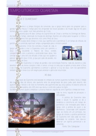 Movimento de Casais Jovens – Núcleo São Vicente de Paulo, Cachoeirinha, RS
4
Jornal Aliança de março 2014
TEMPO LITÚRGICO: QUARESMA
vida na terra, seguido de provações e
dificuldades.
A prática da Quaresma data
desde o século IV, quando se dá a
tendência a constituí­la em tempo de
penitência e de renovação para toda a
Igreja, com a prática do jejum e da
abstinência. Conservada com bastante
vigor, ao menos em um princípio, nas
Igrejas do oriente, a prática penitencial
da Quaresma tem sido cada vez mais
abrandada no ocidente, mas deve­se
observar um espírito penitencial e de
conversão.
Fonte: Site Catequisar
O QUE É QUARESMA?
A quaresma é o tempo litúrgico de conversão, que a Igreja marca para nos preparar para a
grande festa da Páscoa. É tempo para nos arrepender de nossos pecados e de mudar algo de nós para
sermos melhores e poder viver mais próximos de Cristo.
A Quaresma dura 40 dias; começa na Quarta­feira de Cinzas e termina no Domingo de Ramos.
Ao longo deste tempo, sobretudo na liturgia do domingo, fazemos um esfoço para recuperar o ritmo e
estilo de verdadeiros fiéis que devemos viver como filhos de Deus.
A cor litúrgica deste tempo é o roxo, que significa luto e penitência. É um tempo de reflexão, de
penitência, de conversão espiritual; tempo e preparação para o mistério pascal.
Na Quaresma, Cristo nos convida a mudar de vida. A
Igreja nos convida a viver a Quaresma como um caminho a
Jesus Cristo, escutando a Palavra de Deus, orando,
compartilhando com o próximo e praticando boas obras. Nos
convida a viver uma série de atitudes cristãs que nos ajudam a
parecer mais com Jesus Cristo, já que por ação do pecado, nos
afastamos mais de Deus.
Por isso, a Quaresma é o tempo do perdão e da reconciliação fraterna. Cada dia, durante a vida,
devemos retirar de nossos corações o ódio, o rancor, a inveja, os zelos que se opõem a nosso amor a Deus
e aos irmãos. Na Quaresma, aprendemos a conhecer e apreciar a Cruz de Jesus. Com isto aprendemos
também a tomar nossa cruz com alegria para alcançar a glória da ressurreição.
40 dias
A duração da Quaresma está baseada no símbolo do número quarenta na Bíblia. Nesta, é falada
dos quarenta dias do dilúvio, dos quarenta anos de peregrinação do povo judeu pelo deserto, dos
quarenta dias e Moisés e de Elias na montanha, dos quarenta dias que Jesus passou no deserto antes de
começar sua vida pública, dos 400 anos que durou o exílio dos judeus no Egito.
Na Bíblia, o número quatro simboliza o universo material, seguido de zeros significa o tempo de nossa
http://movimentodecasaisjovens­nsvp.blogspot.com.br/
 