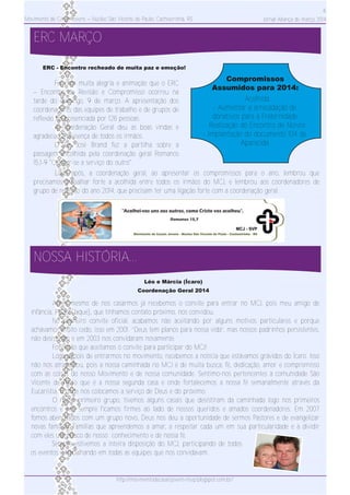 Movimento de Casais Jovens – Núcleo São Vicente de Paulo, Cachoeirinha, RS
ERC MARÇO
NOSSA HISTÓRIA...
6
Jornal Aliança de março 2014
Antes mesmo de nos casarmos já recebemos o convite para entrar no MCJ, pois meu amigo de
infância, Paulo (Jaque), que tínhamos contato próximo, nos convidou.
No primeiro convite oficial, acabamos não aceitando por alguns motivos particulares e porque
achávamos muito cedo, isso em 2001. “Deus tem planos para nossa vida”, mas nossos padrinhos persistentes,
não desistiram e em 2003 nos convidaram novamente.
Foi então que aceitamos o convite para participar do MCJ!
Logo depois de entrarmos no movimento, recebemos a notícia que estávamos grávidos do Ícaro. Isso
não nos atrapalhou, pois a nossa caminhada no MCJ é de muita busca, fé, dedicação, amor e compromisso
com as coisas do nosso Movimento e de nossa comunidade. Sentimo­nos pertencentes à comunidade São
Vicente de Paulo que é a nossa segunda casa e onde fortalecemos a nossa fé semanalmente através da
Eucaristia. É onde nos colocamos a serviço de Deus e do próximo.
O nosso primeiro grupo, tivemos alguns casais que desistiram da caminhada logo nos primeiros
encontros e nós sempre ficamos firmes ao lado de nossos queridos e amados coordenadores. Em 2007
fomos abençoados com um grupo novo, Deus nos deu a oportunidade de sermos Pastores e de evangelizar
novas famílias. Famílias que apreendemos a amar, a respeitar cada um em sua particularidade e a dividir
com eles um pouco de nosso conhecimento e de nossa fé.
Sempre estivemos a inteira disposição do MCJ, participando de todos
os eventos e trabalhando em todas as equipes que nos convidavam.
Léo e Márcia (Ícaro)
Coordenação Geral 2014
http://movimentodecasaisjovens­nsvp.blogspot.com.br/
Foi com muita alegria e animação que o ERC
– Encontro de Revisão e Compromisso ocorreu na
tarde do domingo, 9 de março. A apresentação dos
coordenadores das equipes de trabalho e de grupos de
reflexão foi presenciada por 128 pessoas.
A Coordenação Geral deu as boas vindas e
agradeceu a presença de todos os irmãos.
O Pe. José Brand fez a partilha sobre a
passagem escolhida pela coordenação geral Romanos
15,1­9 "Colocar­se a serviço do outro".
ERC ­ Encontro recheado de muita paz e emoção!
­ Acolhida
­ Aumentar a arrecadação de
donativos para a Fraternidade
­ Realização do Encontro de Noivos
­ Implantação do documento 104 de
Aparecida
Compromissos
Assumidos para 2014:
Logo após, a coordenação geral, ao apresentar os compromissos para o ano, lembrou que
precisamos trabalhar forte a acolhida entre todos os irmãos do MCJ, e lembrou aos coordenadores de
grupo de reflexão do ano 2014, que precisam ter uma ligação forte com a coordenação geral.
 