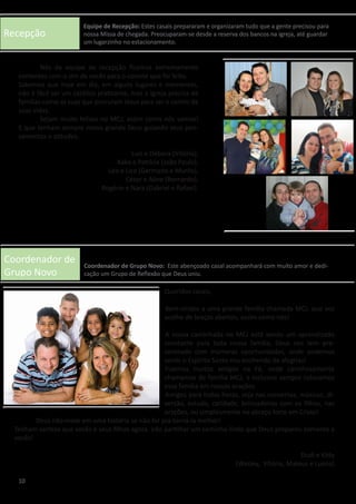 Recepção
Coordenador de
Grupo Novo
	 Nós da equipe de recepção ficamos extremamente
contentes com o sim de vocês para o convite que foi feito.
Sabemos que hoje em dia, em alguns lugares e momentos,
não é fácil ser um católico praticante, mas a igreja precisa de
famílias como as suas que procuram Jesus para ser o centro de
suas vidas.
	 Sejam muito felizes no MCJ, assim como nós somos!
E que tenham sempre nosso grande Deus guiando seus pen-
samentos e atitudes.
Luiz e Débora (Vitório),
Kako e Patrícia (João Paulo),
Léo e Lice (Germano e Murilo),
César e Aline (Bernardo),
Rogério e Nara (Gabriel e Rafael).
Queridos casais,
	Bem-vindos a uma grande família chamada MCJ, que vos
acolhe de braços abertos, assim como nós!
	A nossa caminhada no MCJ está sendo um aprendizado
constante para toda nossa família, Deus nos tem pre-
senteado com inúmeras oportunidades, onde podemos
sentir o Espírito Santo nos enchendo de alegrias!
	Fizemos muitos amigos na Fé, onde carinhosamente
chamamos de família MCJ, e inclusive sempre colocamos
essa família em nossas orações.
	Amigos para todas horas, seja nas conversas, músicas, di-
versão, estudo, caridade, brincadeiras com os filhos, nas
orações, ou simplesmente no abraço forte em Cristo!
	 Deus não mexe em uma história se não for pra torná-la melhor!
Tenham certeza que vocês e seus filhos agora irão partilhar um caminho lindo que Deus preparou somente a
vocês!
Dudi e Kitty
(Wesley, Vitória, Mateus e Luana)
10
Equipe de Recepção: Estes casais prepararam e organizaram tudo que a gente precisou para
nossa Missa de chegada. Preocuparam-se desde a reserva dos bancos na igreja, até guardar
um lugarzinho no estacionamento.
Coordenador de Grupo Novo: Este abençoado casal acompanhará com muito amor e dedi-
cação um Grupo de Reflexão que Deus uniu.
 