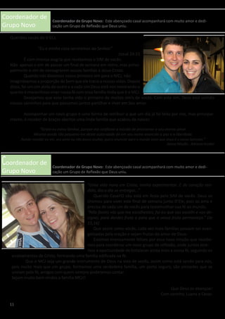 Coordenador de
Grupo Novo
Coordenador de
Grupo Novo
Queridos casais do V ECJ,
“Eu e minha casa serviremos ao Senhor.”
Josué 24:15
	 É com imensa alegria que recebemos o SIM de vocês.
Não apenas o sim de passar um final de semana em retiro, mas princi-
palmente o sim de consagrarem vossas famílias a Jesus Cristo.
	 Quando nós dissemos nosso primeiro sim para o MCJ, não
imaginávamos a proporção do bem que ele traria a nossas vidas. Depois
disso, foi um sim atrás do outro e a cada sim Deus está nos mostrando o
quanto é maravilhoso viver nossa fé com essa família linda que é o MCJ.
	 Desejamos que esse tenha sido o primeiro de muitos sim’s de vocês. Com este sim, Deus está unindo
nossos caminhos para que possamos juntos partilhar e viver em Seu amor.
	 Acompanhar um novo grupo é uma forma de retribuir o que um dia já foi feito por nós, mas principal-
mente, é receber de braços abertos uma linda família que acabou de nascer.
“Uma vida nova em Cristo, venha experimentar. E de coração ren-
dido, dia a dia se entregar...”
	 Querido Casal!O céu está em festa pelo SIM de vocês. Deus os
chamou para viver este final de semana junto D’Ele, pois os ama e
precisa de cada um de vocês para testemunhar sua fé ao mundo.
“Não fostes vós que me escolhestes; fui eu que vos escolhi e vos de-
signei, para dardes fruto e para que o vosso fruto permaneça.” (Jo
15,16)
	 Que assim como vocês, cada vez mais famílias possam ser evan-
gelizadas pela oração e sejam frutos do amor de Deus.
	 Estamos imensamente felizes por essa nova missão que recebe-
mos para coordenar um novo grupo de reflexão, onde juntos tere-
mos a oportunidade de fortalecer ainda mais a nossa fé, seguindo os
ensinamentos de Cristo, formando uma família edificada na fé.
	 Que o MCJ seja um grande instrumento de Deus na vida de vocês, assim como está sendo para nós,
pois muito mais que um grupo, formamos uma verdadeira família, um porto seguro, são amizades que se
uniram pela fé, amigos com quem sempre poderemos contar.
Sejam muito bem vindos a família MCJ!!
Que Deus os abençoe!
Com carinho, Luana e Cesar.
11
Coordenador de Grupo Novo: Este abençoado casal acompanhará com muito amor e dedi-
cação um Grupo de Reflexão que Deus uniu.
Coordenador de Grupo Novo: Este abençoado casal acompanhará com muito amor e dedi-
cação um Grupo de Reflexão que Deus uniu.
“Grato eu estou Senhor, porque me confiaste a missão de proclamar o seu eterno amor.
Mesmo sendo tão pequeno me deste autoridade de em seu nome anunciar a paz e a liberdade.
Aonde mandar eu irei, seu amor eu não posso ocultar, quero anunciar para o mundo ouvir que Jesus é o nosso Salvador.”
Nossa Missão - Adriana Arydes
 