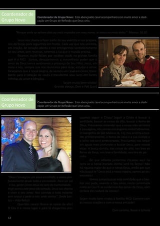 Coordenador de
Grupo Novo
Coordenador de
Grupo Novo
“Porque onde se acham dois ou mais reunidos em meu nome, aí estou no meio deles.” Mateus 18,20
	 Jesus nos chama a fazer parte de seu exército e nos prepara,
nos dá forças para seguirmos em frente. Cada vez que nos unirmos,
em oração, de coração aberto e nos entregarmos verdadeiramente
ao seu amor, sem reservas, seremos a luz que o mundo precisa.
	 Estamos muito felizes por receber vocês na grande família
que é o MCJ. Juntos, descobriremos o maravilhoso poder que o
amor de Deus tem e sentiremos a presença de Seu Filho, Jesus, em
meio a nós, sempre que nos reunirmos para rezar, estudar e servir.
Desejamos que a nossa alegria, de sermos um casal em Cristo, trans-
borde para o coração de vocês e transforme seus lares em fontes
infinitas de amor e bênçãos.
Sejam muito bem-vindos!
Grande abraço, Dani e Pati (Luci)
“Deus Consagrou um povo escolhido, o amou pro-
fundamente desde toda a eternidade. Para ser sal
e luz, gerar Cristo Jesus no seio da humanidade.
Hoje somos este povo tão amado, Deus nos chama
a viver o seu amor. Nos convida a todo instante
sem cessar e pede a nós: sede santos”. (Sede San-
tos – Vida Reluz)
	 Queridos casais! Buscai as coisas do alto!
O Céu é o nosso lugar e para lá chegarmos pre-
cisamos seguir a Cristo! Seguir a Cristo é buscar a
santidade, buscar as coisas do alto, buscar o Reino de
Deus. Precisamos entender que a nossa vida terrestre
é passageira, nós somos estrangeiros onde habitamos.
O Evangelho de São Mateus (6, 31), nos orienta a bus-
car, primeiramente, o Reino de Deus e a sua Justiça, e
o resto nos será acrescentado. Precisamos nos lançar
em águas mais profundas e buscar Deus, para nossas
vidas. A busca do céu, das coisas do alto, nos leva ao
Reino de Deus, nos leva a Santidade, nos tira do pe-
cado.
	 Do que adianta juntarmos riquezas aqui na
terra se a nossa morada eterna será no Reino? Não
há riqueza maior do que o nosso Deus, então por que
não buscá-lo? Deus está a nossa espera, vamos ao seu
encontro!
	 Vamos juntos buscar esta santidade que o Sen-
hor nos pede, vivendo o Seu amor, nesta caminhada
rumo ao Céu! E se cuidarmos das coisas de Deus, com
certeza ele cuidará da nossas!
Sejam muito bem vindos à família MCJ! Contem com
as nossas orações e com a nossa amizade!
Com carinho, Ronei e Scheila
12
Coordenador de Grupo Novo: Este abençoado casal acompanhará com muito amor e dedi-
cação um Grupo de Reflexão que Deus uniu.
Coordenador de Grupo Novo: Este abençoado casal acompanhará com muito amor e dedi-
cação um Grupo de Reflexão que Deus uniu.
 