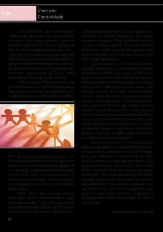 Capa Viver em
Comunidade
	 Deus nos criou para vivermos em
comunidade, de modo que seja essencial
o convívio com outras pessoas. Viver em
solidão é algo incomum ao ser humano. A
vida em comunidade promove uma inte-
ração benéfica a todas as pessoas que dela
participam, pois esse convívio permite um
grande crescimento humano. Isso porque,
ao convivermos com outras pessoas pro-
movemos uma relação de troca, onde
aprendemos com elas e elas conosco.
	 Outro aspecto importante da vida
em comunidade é o fato de encontrarmos
nela a força necessária para superarmos di-
ficuldades pessoais. Um problema enfren-
tado de maneira individual pode ser um
fardo tão pesado que não se consiga carre-
gar sozinho, porém, quando nos ajudamos
mutuamente, o peso é dividido, tornando-
se mais leve. Para que isso funcione, na
prática, é essencial que sejamos abnega-
dos ao ajudar aos outros e humildes para
pedir ajuda.
	 Além disso, um convívio harmo-
nioso com nossos irmãos também pode
promover grandes feitos, pois, quando as
potencialidades de cada um de nós se jun-
tam em prol de um mesmo objetivo, o re-
sultado alcançado é maior do que aquele que
resultaria de esforços individuais. Se a maior
riqueza existente na Terra, que Deus nos deu,
é a personalidade, que é única entre bilhões
de pessoas, então, é quase inimaginável tudo
aquilo que pode ser feito através da soma dos
talentos de cada pessoa.
	 Se, por um lado, a soma das diferentes
virtudes de cada um pode promover resulta-
dos surpreendentes, por outro, as diferenças
de personalidade também podem ser um en-
trave no convívio entre as pessoas. Isso ocorre
porque essas diferenças, muitas vezes, são
expostas apenas de acordo com a vontade
humana, podendo, assim, nos levar ao desen-
tendimento e à discórdia. Porém, se sobrepor-
mos a vontade de Deus em relação à nossa,
teremos o discernimento das coisas corretas
a serem feitas, como nos orientou São Paulo,
em sua carta dirigida aos Filipenses (3;15-16):
“se em alguma coisa vocês pensam de manei-
ra diferente, Deus os esclarecerá. Entretanto,
qualquer que seja o ponto a que chegamos,
caminhemos na mesma direção”.
	 Por fim, o convívio em comunidade nos
exige que invoquemos a todo momento a pre-
sença de Deus, através de seu Santo Espírito,
para que tenhamos discernimento de fazer
as coisas corretas e para que tenhamos a Sua
graça para alcançar aquilo pelo o que se tra-
balha. O próprio Cristo nos revelou isso quan-
do afirmou “Pois onde dois ou três estiverem
reunidos em meu nome, eu estou aí no meio
deles(Mt 18;20)”. Ora, se com a soma de nos-
sos talentos em prol de um objetivo único
podemos fazer coisas incríveis, imaginem o
que poderemos fazer com a força de Deus a
nosso favor!
Daniel e Joice (Emmanuel)
02
 