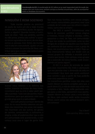 Coordenadores
V ECJ
	 Todo mundo precisa ou precisará
da ajuda do outro um dia e todo mundo
poderá servir, contribuir, ajudar de alguma
forma a alguém! Quando temos a humil-
dade de dizer: “não sou perfeito, sozinho
eu não posso, preciso dos outros” e quan-
do temos a grandeza de servir, de nos doar,
somos as pessoas mais felizes do mundo.
Isso é vida em comunidade, ajudar uns aos
outros a crescer no caminho de Deus, con-
tribuir para que o outro seja santo e assim
eu me santifico também.
	
	
	
	
	
	
	
	
	
Aceitar meus defeitos e os defeitos dos
outros, suportar os limites do meu irmão,
reconhecer que eu erro e saber pedir per-
dão e perdoar. Tudo isso são pontos impor-
tantíssimos para que possamos viver essa
grande graça que é a comunidade.
	 Isso tudo precisa começar dentro de
casa. Se na nossa família sabemos nos per-
doar, nos reconciliar, nos amar, nos ajudar,
nos incentivar uns aos outros, ter gestos
de carinho, compreensão, e cultivamos a
alegria, então ali podemos dizer que a vida
em comunidade está acontecendo, e com
certeza essa casa é lugar de gente feliz.
Que nas nossas famílias, com nossos amigos,
em nossas comunidades possamos viver essa
unidade de tal modo que nos olhem e digam:
nossa, como eles se amam!
	 No MCJ é assim!! Encontramos uma
forma de conviver, partilhar nossas alegrias
e tristezas, nossas aflições e dúvidas, enfim,
passamos a viver, de fato, em comunidade!
O que nos ajuda na caminhada rumo ao céu!
Amigos de verdade são aqueles que nos fazem
ser melhores do que somos e com a graça de
Deus, nós encontramos isso no MCJ! Hoje so-
mos imensamente felizes em dividir com os
nossos grupos de reflexão a amizade pura e
sincera que temos. Com certeza, esses grupos
são a extensão da nossa família, onde encon-
tramos um porto seguro!
	 O ECJ é a porta de entrada de vocês
para esse movimento tão lindo e abençoado
que nos permite viver a dimensão da vida em
comunidade! Que bom que vocês aceitaram
esse convite e que, a partir de hoje poderão
viver essa experiência única!
Foi maravilhoso partilhar esses três dias com
vocês! Abram os vossos corações para que, a
partir deste ECJ, a vida de vocês seja ainda mais
completa e feliz. Vocês estão ganhando ami-
gos para a vida toda, aproveitem essa oportu-
nidade! Abram as vossas casas a essa bênção
de Deus, com certeza vocês serão muuuuito
felizes, assim como nós somos! Contem sem-
pre conosco!
Paz e bem!
Com carinho, Nika e Isma
03
Coordenação do ECJ: A coordenação do ECJ refere-se ao casal responsável pela formação das
equipes que com muito amor, prestam serviços as famílias encontristas, além de acompanhar
todas as atividades do encontro.
NINGUÉM É BOM SOZINHO
 