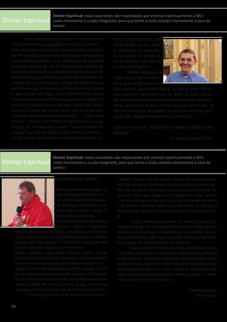 Diretor Espiritual
Diretor Espiritual
	 Aos meus queridos casais e suas famílias
minha carinhosa saudação Em Cristo o Senhor!
Esta nossa família é linda, cada vez mais vai fican-
do. Se lembrar como tudo começou, com quatro
casais desta paróquia, que assumiram de verdade
o compromisso de ser o fundamento sólido de
um novo movimento nascendo para a diocese de
Novo Hamburgo. Olhando a cada ECJ, fico mais re-
alizado, feliz, emocionado. Obrigado Senhor Jesus
pelo chamado, eis-nos aqui. Hoje já somos tantos
e agora cada vez mais. Sejam bem-vindos novos
membros desta jovem família. Jovem na idade, no
tempo de matrimônio e no vigor espiritual. Vocês
tiveram a graça de poder dizer sim, e agora ter-
em uma família espiritual enorme, “ a que mais
cresce”. Juntos com Cristo multiplicamos nossas
forças. Se entregarem a vida, “mergulharem de
cabeça” na vida do MCJ, vocês nunca se arrepen-
derão, nunca mais serão os mesmos, e tantos ou-
Queridos casais do MCJ
	Assim como Jesus saudou os
seus discípulos por três ve-
zes no Evangelho do segun-
do domingo da Páscoa, tam-
bém quero saudar vocês: A
paz esteja com vocês.
Sempreéumagrandealegria
acolher novos integrantes
em um grupo, mas no MCJ, não apenas acolhemos
novos integrantes, como percebemos que a família
cresce, pois são amigos e irmãos em Cristo que vão
se conhecendo e dando-se a conhecer.
Nossa paróquia está muito feliz em poder contar
com os casais jovens que assumem seu matrimônio
como uma verdadeira vocação de serviço para a
Igreja. Através da educação dos filhos desde a mais
tenra idade na fé e expandindo a alegria do Evange-
lho através do testemunho do amor responsável que
revela o amor de Cristo por sua Igreja, dá se uma
resposta à Graça de Deus recebida no sacramento.
	 Como pároco de Ivoti, Presidente Lucena e
tros casais e famílias, que
ainda estão por vir, farão
a maravilhosa experiên-
cia de estar na graça de
Deus, no amor de Jesus e
na força do Espírito.
	 Muito obrigado a
cada um que fez o melhor
para que assim mais um
ECJ pudesse acontecer. Agora, unidos e mais fortes,
assumamos o compromisso de fazer do MCJ um lu-
gar para a experiência com Deus para nossas famílias.
Deus abençoe a todos, muito obrigado por tudo, já
disse e não canso de repetir, vosso testemunho, dedi-
cação, fé, alegria renovam meu sacerdócio.
Tudo isto por que: “CREMOS NO AMOR, CREMOS NA
FAMÍLIA”
Pe. Delcio Miguel Reiter
Lindolfo Collor e como diretor espiritual dos casais do
MCJ da paróquia São Pedro Apóstolo, tenho a maior sa-
tisfação de poder expressar a expectativa da parcela do
povo de Deus que integra esta região em poder contar
com mais um grupo de casais que, participando do retiro
e de tantas vivências sadias e construtivas, se juntam a
outros casais que já fizeram uma experiência semelhan-
te. 	
	 Tenho certeza que servir ao Reino de Deus, fa-
zendo parte de um movimento ou de uma pastoral, nos
ajuda a compreender a importância da partilha, da co-
munidade cristã e dos laços que são criados e fortaleci-
dos através do amor a Deus e ao próximo.
	 Que o Espírito Santo derrame abundantes luzes
e muita criatividade, muita força e disposição para que
vocês possam sentir-se realmente protagonistas nesta
Igreja. O papa Francisco nos ensina que quando desco-
brimos quanto Deus nos ama, torna-se impossível não
amar aos outros. Que possamos sempre crescer no amor
a Deus e no serviço aos irmãos.
Grande abraço:
Pe. Vicente
04
Diretor Espiritual: esses sacerdotes são responsáveis por orientar espiritualmente o MCJ
como movimento e a cada integrante, para que tenha a visão voltada inteiramente à obra do
Senhor
Diretor Espiritual: esses sacerdotes são responsáveis por orientar espiritualmente o MCJ
como movimento e a cada integrante, para que tenha a visão voltada inteiramente à obra do
Senhor
 