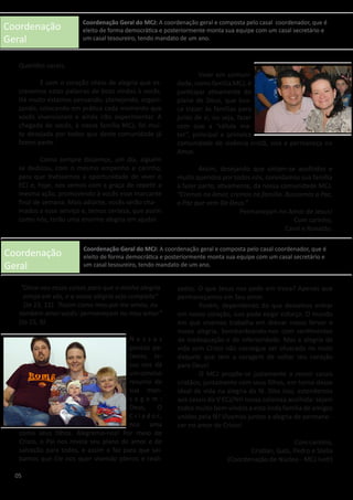 Coordenação
Geral
Coordenação
Geral
Queridos casais,
	 É com o coração cheio de alegria que es-
crevemos estas palavras de boas vindas à vocês.
Há muito estamos pensando, planejando, organi-
zando, colocando em prática cada momento que
vocês vivenciaram e ainda irão experimentar. A
chegada de vocês, à nossa família MCJ, foi mui-
to desejada por todos que desta comunidade já
fazem parte.
	 Como sempre dissemos, um dia, alguém
se dedicou, com o mesmo empenho e carinho,
para que tivéssemos a oportunidade de viver o
ECJ e, hoje, nos vemos com a graça de repetir a
mesma ação, promovendo à vocês esse marcante
final de semana. Mais adiante, vocês serão cha-
mados a esse serviço e, temos certeza, que assim
como nós, terão uma enorme alegria em ajudar.
“Disse-vos essas coisas para que a minha alegria
esteja em vós, e a vossa alegria seja completa”
(Jo 15, 11). “Assim como meu pai me amou, eu
também amei vocês: permaneçam no meu amor”
(Jo 15, 9). 	
	
N e s s a s
poucas pa-
lavras, Je-
sus nos dá
um conciso
resumo de
sua men-
s a g e m :
Deus, O
C r i a d o r,
nos ama
como seus filhos. Alegremo-nos! Por meio de
Cristo, o Pai nos revela seu plano de amor e de
salvação para todos, e assim o faz para que sai-
bamos que Ele nos quer vivendo plenos e reali-
	 Viver em comuni-
dade, como família MCJ, é
participar ativamente do
plano de Deus, que bus-
ca trazer às famílias para
junto de si, ou seja, fazer
com que a “célula ma-
ter”, principal e primeira
comunidade de vivência cristã, viva e permaneça no
Amor.
	 Assim, desejando que sintam-se acolhidos e
muito queridos por todos nós, convidamos sua família
a fazer parte, ativamente, da nossa comunidade MCJ.
“Cremos no Amor, cremos na família. Buscamos a Paz,
a Paz que vem De Deus.”
Permaneçam no Amor de Jesus!
Com carinho,
Carol e Ronaldo.
zados. O que Jesus nos pede em troca? Apenas que
permaneçamos em Seu amor.
	 Porém, dependendo do que deixamos entrar
em nosso coração, isso pode exigir esforço. O mundo
em que vivemos trabalha em drenar nosso fervor e
nossa alegria, bombardeando-nos com sentimentos
de inadequação e de inferioridade. Mas a alegria da
vida com Cristo não consegue ser ofuscada no rosto
daquele que tem a coragem de voltar seu coração
para Deus!
	 O MCJ propõe-se justamente a reunir casais
cristãos, juntamente com seus filhos, em torno desse
ideal de vida na alegria da fé. Dito isso, estendemos
aos casais do V ECJ/NH nossa calorosa acolhida: sejam
todos muito bem-vindos a esta linda família de amigos
unidos pela fé! Vivamos juntos a alegria de permane-
cer no amor de Cristo!
Com carinho,
Cristian, Gabi, Pedro e Stella
(Coordenação de Núcleo - MCJ Ivoti)
05
Coordenação Geral do MCJ: A coordenação geral e composta pelo casal coordenador, que é
eleito de forma democrática e posteriormente monta sua equipe com um casal secretário e
um casal tesoureiro, tendo mandato de um ano.
Coordenação Geral do MCJ: A coordenação geral e composta pelo casal coordenador, que é
eleito de forma democrática e posteriormente monta sua equipe com um casal secretário e
um casal tesoureiro, tendo mandato de um ano.
 