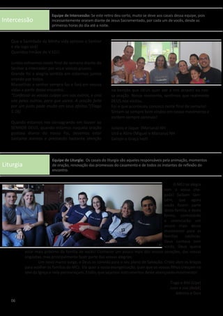 Intercessão
Liturgia
Que a Santidade da Minha vida apresse o Senhor
e ele logo virá!
Queridos Irmãos do V ECJ!
Juntos estivemos neste final de semana diante do
Senhor a interceder por vcs e vossos grupos.
Grande foi a alegria sentida em estarmos juntos
orando por todos.
Maravilhas o senhor sempre faz e fará em vossas
vidas a partir deste encontro.
“Confessai as vossas culpas uns aos outros, e orai
uns pelos outros, para que sareis. A oração feita
por um justo pode muito em seus efeitos.”(Tiago
5:16)
Quando estamos nos consagrando em louvor ao
SENHOR DEUS, quando estamos naquela oração
gostosa diante do nosso Pai, devemos estar
bastante atentos e prestando bastante atenção
na benção que DEUS quer dar a nós através da nos-
sa oração. Nesse momento, sentimos que realmente
DEUS nos visitou.
Foi o que aconteceu conosco neste final de semana!
Sintam-se sempre bem vindos em nosso movimento e
contem sempre conosco!
Juliano e Jaque (Mariana) NH
Uirá e Aline (Miguel e Mariana) NH
Geison e Graça Ivoti
	 O MCJ se alegra
com a vossa che-
gada! Saibam tam-
bém, que agora
vocês fazem parte
desta família, e desta
forma, conhecerão
e vivenciarão um
pouco mais desse
movimento para as
famílias católicas.
Deus contava com
vocês, Deus queria
estar mais próximo da família de vocês! Conhecer um pouco mais dos vossos corações, das vossas
angústias, mas principalmente fazer parte das vossas alegrias.
	 Um novo marco surge, e Deus os convida para o seu plano de Salvação. Cristo abre os braços
para acolher as famílias do MCJ. Ele quer a vossa evangelização, quer que os vossos filhos cresçam no
seio da Igreja e nela permaneçam. Então, que sejamos instrumentos deste abençoado movimento!
Tiago e Bibi (Lipe)
Juan e Josi (Bebê)
Adelmo e Daia
06
Equipe de Intercessão: Se este retiro deu certo, muito se deve aos casais dessa equipe, pois
incessantemente oraram diante de Jesus Sacramentado, por cada um de vocês, desde as
primeiras horas do dia até a noite.
Equipe de Liturgia: Os casais do liturgia são aqueles responsáveis pela animação, momentos
de oração, renovação das promessas do casamento e de todos os instantes de reflexão do
encontro.
 