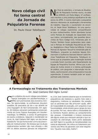 A Farmacologia no Tratamento dos Transtornos Mentais
Dr. José Caetano Dell Aglio Junior
C
om o objetivo de reunir colegas para debater
tópicos avançados em psicofarmacologia, a
APRS vem promovendo dois encontros men-
sais. Na oportunidade, os profissionais discutem
questões da psiquiatria do dia a dia através de
uma linguagem de fácil compreensão. Em agos-
to, 50 médicos estiveram participando presencial-
mente do Curso Tópicos Avançados em Psicofar-
macologia, na AMRIGS, e outros 70 participaram
do evento à distância. Segundo o coordenador do
curso, dr. José Caetano Dell’ Aglio, um dos temas
tratados foi “de que forma evitar o erro nas prescri-
ções de medicamentos”. Ele destaca que os atuais
medicamentos também são mais eficazes e não
têm os efeitos adversos penosos de antigamen-
Novo código civil
foi tema central
da Jornada de
Psiquiatria Forense
Dr. Paulo Oscar Teitelbaum
N
o final de setembro, a Jornada de Atualiza-
ção de Psiquiatria Forense reuniu, na sede
da AMRIGS, em Porto Alegre, 67 profissio-
nais inscritos e uma presença significativa de não
sócios da APRS. O evento destinado a psiquiatras
ofereceu elementos de atualização e ferramentas
de trabalho. Segundo o coordenador do encon-
tro, dr. Paulo Oscar Teitelbaum, foi uma oportu-
nidade de colegas experientes compartilharem
os seus conhecimentos. Foram abordados temas
como Perícias de Avaliação da Capacidade Civil,
que tratou, principalmente, das questões decor-
rentes do Novo Código Civil, ministrado pelo dr.
Fischer. Também foram esclarecidos itens relati-
vos a Perícias de Avaliação Psiquiátrica por Abu-
so, Negligência e Maus Tratos na Infância. O tema
Perícias do Agressor Sexual foi ministrado pelo dr.
Teitelbaum, enquanto os doutores Jaques Zim-
mermann e Guilherme Starosta falaram sobre Pe-
rícias Trabalhistas em Psiquiatria. Teitelbaum in-
forma que as propostas para explanação durante
a jornada foram reunidas pelo Departamento da
Equipe de Psiquiatria Forense. Afirma que a pre-
sença de muitos jovens e a intensa participação
do público, com perguntas e intervenção nos de-
bates, oportunizaram uma enriquecedora troca de
experiências. O evento também pode ser acom-
panhado pela Internet.
te. O dr. José Caetano observa que os transtornos
psiquiátricos são tratáveis e, quanto mais cedo o
diagnóstico, melhores os resultados. Ele ressalta
que os pacientes que não procuram ajuda, além
da incapacidade de produção, com prejuízos à sua
funcionalidade, ainda entram para o grupo de risco
de suicídio. Por isso, alerta sobre a necessidade de
os familiares ficarem atentos ao comportamento
das pessoas. Irritabilidade e tristeza excessivas
são alguns sinais que merecem atenção e que ne-
cessitam de intervenção. Outro ponto destacado
por Dell’ Aglio é a questão da hereditariedade nos
casos de depressão. Ele indica um tratamento pre-
ventivo aos filhos de pacientes com esse diagnós-
tico: “Quanto mais cedo, melhor”.
10
 