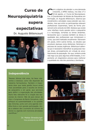 12
Curso de
Neuropsiquiatria
supera
expectativas
Dr. Augusto Bittencourt
C
om o objetivo de atender a uma demanda
crescente, a APRS realizou, nos dias 17 e
18 de agosto, o I Curso de Neuropsiquia-
tria. O Coordenador do Núcleo de Psiquiatras em
Formação, dr. Augusto Bittencourt, observa que
inicialmente a atividade visava atender aos resi-
dentes, mas que entre os participantes estavam
profissionais experientes, tanto de forma pre-
sencial como através do EAD. Destaca que existe
uma interface muito grande entre a psiquiatria
e a neurologia, tornando os temas atraentes.
Acrescenta que o sucesso também se deveu à
qualidade dos profissionais que ministraram o
curso, que será realizado anualmente. Estiveram
em pauta, entre outros temas, os estudos que
envolvem doenças como Alzheimer, Parkinson e
psicoses de causas orgânicas. Bittencourt salien-
ta que é necessário intensificar as pesquisas nes-
sas áreas, principalmente em virtude do enve-
lhecimento da população. Diz que, embora ainda
não haja cura para algumas enfermidades, é im-
portante um diagnóstico precoce para melhorar
a qualidade de vida dos pacientes e familiares.
Independência
“Nesses últimos três anos, há fatos rele-
vantes a destacar, como não depender da
indústria farmacêutica. Também é impor-
tante dizer que nesta gestão houve ainda
mais pluralidade para a escolha de temas
da psiquiatria e em geral, que serviram
para definir a organização das atividades.
Outro fato relevante foi a criação das sec-
cionais do interior. Não dá para deixar de
citar o Congresso de Bento Gonçalves, com
enfoque na sustentabilidade e na questão
das minorias, junto com uma agenda cien-
tífica forte e com grande participação. Ain-
da a celebrar são o aumento do número de
sócios e a agenda com inúmeras atividades
científicas.”
Dr. Matias Strassburger
Vice-presidente da APRS
12
 