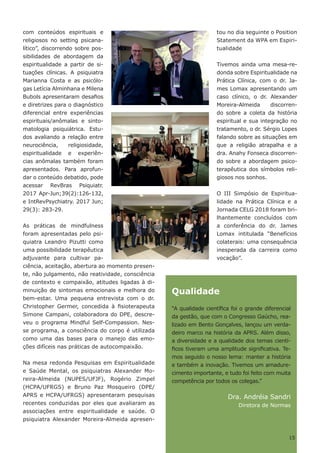 com conteúdos espirituais e
religiosos no setting psicana-
lítico”, discorrendo sobre pos-
sibilidades de abordagem da
espiritualidade a partir de si-
tuações clínicas. A psiquiatra
Marianna Costa e as psicólo-
gas Letícia Alminhana e Milena
Bubols apresentaram desafios
e diretrizes para o diagnóstico
diferencial entre experiências
espirituais/anômalas e sinto-
matologia psiquiátrica. Estu-
dos avaliando a relação entre
neurociência, religiosidade,
espiritualidade e experiên-
cias anômalas também foram
apresentados. Para aprofun-
dar o conteúdo debatido, pode
acessar RevBras Psiquiatr.
2017 Apr-Jun;39(2):126-132,
e IntRevPsychiatry. 2017 Jun;
29(3): 283-29.
As práticas de mindfulness
foram apresentadas pelo psi-
quiatra Leandro Pizutti como
uma possibilidade terapêutica
adjuvante para cultivar pa-
ciência, aceitação, abertura ao momento presen-
te, não julgamento, não reatividade, consciência
de contexto e compaixão, atitudes ligadas à di-
minuição de sintomas emocionais e melhora do
bem-estar. Uma pequena entrevista com o dr.
Christopher Germer, concedida à fisioterapeuta
Simone Campani, colaboradora do DPE, descre-
veu o programa Mindful Self-Compassion. Nes-
se programa, a consciência do corpo é utilizada
como uma das bases para o manejo das emo-
ções difíceis nas práticas de autocompaixão.
Na mesa redonda Pesquisas em Espiritualidade
e Saúde Mental, os psiquiatras Alexander Mo-
reira-Almeida (NUPES/UFJF), Rogério Zimpel
(HCPA/UFRGS) e Bruno Paz Mosqueiro (DPE/
APRS e HCPA/UFRGS) apresentaram pesquisas
recentes conduzidas por eles que avaliaram as
associações entre espiritualidade e saúde. O
psiquiatra Alexander Moreira-Almeida apresen-
tou no dia seguinte o Position
Statement da WPA em Espiri-
tualidade
Tivemos ainda uma mesa-re-
donda sobre Espiritualidade na
Prática Clínica, com o dr. Ja-
mes Lomax apresentando um
caso clínico, o dr. Alexander
Moreira-Almeida discorren-
do sobre a coleta da história
espiritual e sua integração no
tratamento, o dr. Sérgio Lopes
falando sobre as situações em
que a religião atrapalha e a
dra. Anahy Fonseca discorren-
do sobre a abordagem psico-
terapêutica dos símbolos reli-
giosos nos sonhos.
O III Simpósio de Espiritua-
lidade na Prática Clínica e a
Jornada CELG 2018 foram bri-
lhantemente concluídos com
a conferência do dr. James
Lomax intitulada “Benefícios
colaterais: uma consequência
inesperada da carreira como
vocação”.
Qualidade
“A qualidade científica foi o grande diferencial
da gestão, que com o Congresso Gaúcho, rea-
lizado em Bento Gonçalves, lançou um verda-
deiro marco na história da APRS. Além disso,
a diversidade e a qualidade dos temas cientí-
ficos tiveram uma amplitude significativa. Te-
mos seguido o nosso lema: manter a história
e também a inovação. Tivemos um amadure-
cimento importante, e tudo foi feito com muita
competência por todos os colegas.”
Dra. Andréia Sandri
Diretora de Normas
15
 