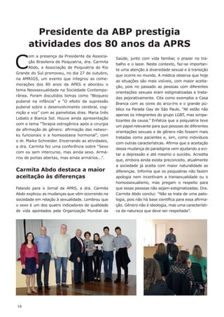 16
C
om a presença da Presidente da Associa-
ção Brasileira de Psiquiatria, dra. Carmita
Abdo, a Associação de Psiquiatria do Rio
Grande do Sul promoveu, no dia 27 de outubro,
na AMRIGS, um evento que integrou as come-
morações dos 80 anos da APRS e abordou o
tema Neossexualidade na Sociedade Contempo-
rânea. Foram discutidos temas como “Bloqueio
puberal na infância” e “O efeito da supressão
puberal sobre o desenvolvimento cerebral, cog-
nição e voz” com as painelistas dras. Maria Inês
Lobato e Bianca Sol. Houve ainda apresentação
com o tema “Terapia estrogênica após a cirurgia
de afirmação de gênero: afirmação das networ-
ks funcionais e a homeostasia hormonal”, com
o dr. Maiko Schneider. Encerrando as atividades,
a dra. Carmita fez uma conferência sobre “Sexo
com ou sem intercurso, mas ainda sexo. Armá-
rios de portas abertas, mas ainda armários...”.
Carmita Abdo destaca a maior
aceitação às diferenças
Falando para o Jornal da APRS, a dra. Carmita
Abdo explicou as mudanças que vêm ocorrendo na
sociedade em relação à sexualidade. Lembrou que
o sexo é um dos quatro indicadores de qualidade
de vida apontados pela Organização Mundial da
Saúde, junto com vida familiar, o prazer no tra-
balho e o lazer. Neste contexto, faz-se importan-
te uma atenção à diversidade sexual e à transição
que ocorre no mundo. A médica observa que hoje
as situações são mais visíveis, com maior aceita-
ção, pois no passado as pessoas com diferentes
orientações sexuais eram estigmatizadas e trata-
das pejorativamente. Cita como exemplos a Casa
Branca com as cores do arco-íris e o grande pú-
blico na Parada Gay de São Paulo. “Ali estão não
apenas os integrantes do grupo LGBT, mas simpa-
tizantes da causa.” Enfatiza que a psiquiatria teve
um papel relevante para que pessoas de diferentes
orientações sexuais e de gênero não fossem mais
tratadas como pacientes e, sim, como indivíduos
com outras características. Afirma que a aceitação
dessa mudança de paradigma vem ajudando a evi-
tar a depressão e até mesmo o suicídio. Acredita
que, embora ainda exista preconceito, atualmente
a sociedade já aceita com maior naturalidade as
diferenças. Informa que os psiquiatras não fazem
apologia nem incentivam a transexualidade ou o
homossexualismo, mas pregam o respeito para
que essas pessoas não sejam estigmatizadas. Dra.
Carmita Abdo conclui: “Não se trata de uma pato-
logia, pois não há base científica para essa afirma-
ção. Gênero não é ideologia, mas uma característi-
ca da natureza que deve ser respeitada”.
Presidente da ABP prestigia
atividades dos 80 anos da APRS
 