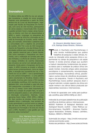 18
Dr. Giovanni Abrahão Salum Junior
e Dr. Rodrigo Grassi Oliveira / Editores
T
rends in Psychiatry and Psychotherapy é
uma revista multidisciplinar que publica
trabalhos de pesquisa e visões oficiais, fo-
cando na interação entre pesquisa clínica e ex-
perimental no campo da psiquiatria e da saúde
mental. A revista prioriza artigos que auxiliem
a traduzir descobertas fundamentais da pesqui-
sa básica para a realidade da prática clínica em
saúde mental, incluindo artigos sobre processos
psicológicos e comportamento, neuropsicologia,
psicofarmacologia, neurociência clínica, psicote-
rapia e outras áreas de relevância da psicopato-
logia e da psiquiatria. Trends in Psychiatry and
Psychotherapy busca publicar pesquisa atual e
original cobrindo o amplo espectro da clínica em
saúde mental e da ciência básica produzida por
especialistas nacionais e internacionais.
A Trends foi agraciada com verba para publica-
ção científica pela CAPES-CNPQ em 2017.
Indexada às principais plataformas de publicação
científica da América Latina e internacionais:
BIOSIS Publisher of Biological Abstracts and
Zoological Record; LILACS - Index Medicus La-
tino-Americano; PsycINFO - American Psycho-
logical Association; Embase; Scopus; Latindex;
Redalyc; EBSCO e MEDLINE.
Submissão de artigos - http://mc04.manuscript-
central.com/trends-scielo
Acesso aos periódicos - http://www.scielo.br/trends
Inovadora
“O último triênio da APRS foi rico em ativida-
des inovadoras e criação de novos projetos.
Fazendo uma retrospectiva a partir de 2016,
lembro-me do Curso de Neuroimagem, orga-
nizado pelo Núcleo de Psiquiatras em Forma-
ção, com cerca de 100 inscritos, participantes
de vários estados e transmissão EAD. Durante
a gestão também foram criadas várias Seccio-
nais no interior, com foco em descentralizar a
APRS e, assim, congregar os psiquiatras do
RS. Outro feito de 2016 foi a formação do Co-
mitê de Prevenção ao Suicídio, sendo realiza-
das, por exemplo, entrevistas e palestras para
a comunidade com o objetivo de prevenção
do suicídio. 2017 foi o ano do XIII Congresso
Gaúcho de Psiquiatria: uma das ênfases foi em
atividades práticas para mudanças no estilo de
vida, aspecto essencial para a Saúde Mental.
Cito como exemplos o Psiquiatras em Movi-
mento, com a realização de corridas pelo Vale
dos Vinhedos, e a oficina de culinária, com foco
no espaço simbólico da cozinha relacionado
aos vínculos e ao comer com atenção plena no
presente. Ainda sobre o Congresso, ele foi ino-
vador. A APRS Inclusiva se propôs a reflexão
sobre temas contemporâneos, como as migra-
ções, a situação dos moradores de rua, o mo-
mento de voz ao LGBTT – com a apresentação
de uma cantora transgênero – e uma palestra
sobre voluntariado na Tanzânia. Desde o início
da gestão, tivemos pelo menos 1755 inscritos
em atividades cientificas, 622 inscritos na mo-
dalidade EAD, uma atividade a cada três dias,
204 palestrantes convidados e 100 novos só-
cios em 12 meses. Outro dado importante do
triênio foi a criação do projeto Naic, no qual o
aval do psiquiatra passou a ser suficiente para
a internação compulsória. Ademais, novas
parcerias foram feitas: HPSP, SPPA e SBPde-
PA. Sem sombra de dúvidas, foram anos de
trabalho árduo e dedicação, mas também de
muito aprendizado e convívio entre os colegas.
São 80 anos de APRS, 30 anos de Núcleo de
Psiquiatras em Formação e 50 anos de vínculo
com a WPA. Parabéns a esta gestão por nos
propiciar estes momentos!”
Dra. Mariana Paim Santos
Secretária do Núcleo de Psiquiatras em
Formação da APRS e Secretária do Early
Career Psychiatrists Section da WPA
rendsin Psychiatry and Psychotherapy
T
18
 