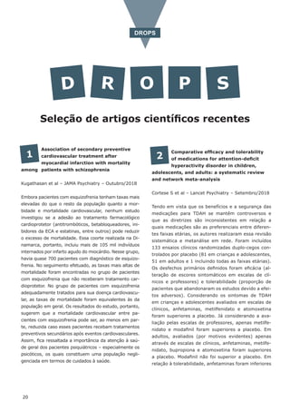 D R O P S
Seleção de artigos científicos recentes
DROPS
Association of secondary preventive
cardiovascular treatment after
myocardial infarction with mortality
among patients with schizophrenia
Kugathasan et al – JAMA Psychiatry – Outubro/2018
Embora pacientes com esquizofrenia tenham taxas mais
elevadas do que o resto da população quanto a mor-
bidade e mortalidade cardiovascular, nenhum estudo
investigou se a adesão ao tratamento farmacológico
cardioprotetor (antitrombóticos, betabloqueadores, ini-
bidores da ECA e estatinas, entre outros) pode reduzir
o excesso de mortalidade. Essa coorte realizada na Di-
namarca, portanto, incluiu mais de 105 mil indivíduos
internados por infarto agudo do miocárdio. Nesse grupo,
havia quase 700 pacientes com diagnóstico de esquizo-
frenia. No seguimento efetuado, as taxas mais altas de
mortalidade foram encontradas no grupo de pacientes
com esquizofrenia que não receberam tratamento car-
dioprotetor. No grupo de pacientes com esquizofrenia
adequadamente tratados para sua doença cardiovascu-
lar, as taxas de mortalidade foram equivalentes às da
população em geral. Os resultados do estudo, portanto,
sugerem que a mortalidade cardiovascular entre pa-
cientes com esquizofrenia pode ser, ao menos em par-
te, reduzida caso esses pacientes recebam tratamentos
preventivos secundários após eventos cardiovasculares.
Assim, fica ressaltada a importância da atenção à saú-
de geral dos pacientes psiquiátricos – especialmente os
psicóticos, os quais constituem uma população negli-
genciada em termos de cuidados à saúde.
1 Comparative efficacy and tolerability
of medications for attention-deficit
hyperactivity disorder in children,
adolescents, and adults: a systematic review
and network meta-analysis
Cortese S et al – Lancet Psychiatry – Setembro/2018
Tendo em vista que os benefícios e a segurança das
medicações para TDAH se mantêm controversos e
que as diretrizes são inconsistentes em relação a
quais medicações são as preferenciais entre diferen-
tes faixas etárias, os autores realizaram essa revisão
sistemática e metanálise em rede. Foram incluídos
133 ensaios clínicos randomizadas duplo-cegos con-
trolados por placebo (81 em crianças e adolescentes,
51 em adultos e 1 incluindo todas as faixas etárias).
Os desfechos primários definidos foram eficácia (al-
teração de escores sintomáticos em escalas de clí-
nicos e professores) e tolerabilidade (proporção de
pacientes que abandonaram os estudos devido a efei-
tos adversos). Considerando os sintomas de TDAH
em crianças e adolescentes avaliados em escalas de
clínicos, anfetaminas, metilfenidato e atomoxetina
foram superiores a placebo. Já considerando a ava-
liação pelas escalas de professores, apenas metilfe-
nidato e modafinil foram superiores a placebo. Em
adultos, avaliados (por motivos evidentes) apenas
através de escalas de clínicos, anfetaminas, metilfe-
nidato, bupropiona e atomoxetina foram superiores
a placebo. Modafinil não foi superior a placebo. Em
relação à tolerabilidade, anfetaminas foram inferiores
2
20
 
