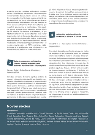 Novos sócios
Residentes:
Ian Favero Nathasje, Marcelo Simi, Czykiel, Gustavo de Aguiar Costa Cesar, Kely Cavassola,
André Ganzales Real, Tauana Zilles Schseffer, Calara Rohrsetzer Sfoggia, Andriara Cassuli,
Juliane Bombardelli, Bruna de Mello, Lauro Estivalete Marchionatti, Babington Rodrigo Sil-
va, Bruno Lodi, Francieli Moreira Gonçalves, Renata Silveira Heine, Bruno Mombach Piffero,
Nayhany Santos Araujo e Monyse Brito Litrenta.
Cultural engagement and cognitive
reserve: museum attendance and
dementia incidence over a 10-year period
Fancourt D et al – British Journal of Psychiatry –
Novembro/2018
Com base em teorias de reserva cognitiva, síndrome de
desuso e estresse, tem sido sugerido que atividades men-
talmente estimulantes, agradáveis e socialmente interati-
vas podem ser protetoras em relação ao desenvolvimen-
to de quadros demenciais. A partir de dados do English
Longitudinal Study of Ageing, esse estudo demonstrou
que, para adultos com 50 anos ou mais, a visitação mais
frequente a museus esteve associada a menores taxas
de incidência de demência durante um período de acom-
panhamento de 10 anos em comparação com a visita-
3
Haloperidol and ziprasidone for
treatment of delirium in critical illness
Girard TD et al – New England Journal of Medicine –
Outubro/2018
Em virtude dos dados conflitantes acerca dos efeitos
de antipsicóticos em quadros de delírio em pacientes
internados em CTI, foi realizado um ensaio clínico ran-
domizado duplo-cego controlado por placebo que ava-
liou haloperidol (em dose máxima de 20 mg ao dia) e
ziprasidona (em dose máxima de 40 mg ao dia). Os
indivíduos estudados apresentavam insuficiência res-
piratória aguda ou choque e tinham também quadro
de delirium hipoativo ou hiperativo. O desfecho pri-
mário foi o número de dias de sobrevida sem delirium
ou coma durante os 14 dias de intervenção. Desfe-
chos secundários incluíam a sobrevivência em 30 e
90 dias, o tempo para saída da ventilação mecânica e
o tempo para a alta do CTI e do hospital. Desfechos
de segurança, como sintomas extrapiramidais e seda-
ção excessiva, também foram avaliados. 566 pacien-
tes com delirium foram estudados e, como resultado,
não houve diferença entre os grupos do haloperidol,
da ziprasidona e do placebo em relação aos desfechos
pré-especificados.
4
21
a placebo tanto em crianças e adolescentes como em
adultos. Atomoxetina, metilfenidato e modafinil foram
menos tolerados do que placebo apenas em adultos.
Em comparações head-to-head, ou seja, entre fárma-
cos específicos, as únicas diferenças em eficácia fo-
ram encontradas no tratamento de TDAH em todas as
faixas etárias: anfetaminas foram mais eficazes que
modafinil, atomoxetina e metilfenidato. Vale ressal-
tar que os achados dizem respeito a efeitos dentro
de um prazo de 12 semanas de tratamento, já que
não foram encontrados dados suficientes para avaliar
seguimentos mais prolongados. Os autores concluem
que, levando em consideração eficácia e segurança,
as evidências de sua metanálise sustentam o metilfe-
nidato como primeira escolha para o tratamento – ao
menos em curto prazo – do TDAH em crianças e ado-
lescentes, e as anfetaminas para o tratamento – ao
menos em curto prazo – do TDAH em adultos.
ção menos frequente a museus. Tal associação foi inde-
pendente de variáveis demográficas, socioeconômicas e
de saúde geral (como deficiência auditiva, depressão e
doenças vasculares) e outras formas de envolvimento em
comunidade. Assim sendo, a visita a museus represen-
ta uma promissora atividade psicossocial para ajudar na
prevenção de síndromes demenciais.
 
