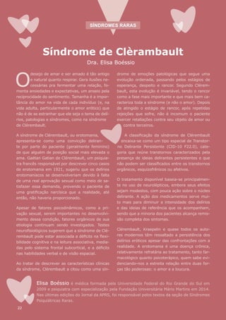 Síndrome de Clèrambault
Dra. Elisa Boéssio
drome de emoções patológicas que segue uma
evolução ordenada, passando pelos estágios de
esperança, despeito e rancor. Segundo Clérem-
bault, esta evolução é invariável, tendo o rancor
como a fase mais importante e que mais bem ca-
racteriza toda a síndrome (e não o amor). Depois
de atingido o estágio de rancor, após repetidas
rejeições que sofre, não é incomum o paciente
exercer retaliações contra seu objeto de amor ou
contra terceiros.
A classificação da síndrome de Clérembault
encaixa-se como um tipo especial de Transtor-
no Delirante Persistente (CID-10 F22.0), cate-
goria que reúne transtornos caracterizados pela
presença de ideias delirantes persistentes e que
não podem ser classificados entre os transtornos
orgânicos, esquizofrênicos ou afetivos.
O tratamento disponível baseia-se principalmen-
te no uso de neurolépticos, embora seus efeitos
sejam modestos, com pouca ação sobre o núcleo
delirante. A ação dos medicamentos serve mui-
to mais para diminuir a intensidade dos delírios
e das ideias de referência que os acompanham,
sendo que a minoria dos pacientes alcança remis-
são completa dos sintomas.
Clérembault, Kraepelin e quase todos os auto-
res modernos têm ressaltado a persistência dos
delírios eróticos apesar das confrontações com a
realidade. A erotomania é uma doença crônica,
relativamente refratária ao tratamento, tanto far-
macológico quanto psicoterápico, quem sabe evi-
denciando-nos a estreita relação entre duas for-
ças tão poderosas: o amor e a loucura.
Elisa Boéssio é médica formada pela Universidade Federal do Rio Grande do Sul em
2009 e psiquiatra com especialização pela Fundação Universitária Mário Martins em 2014.
Nas últimas edições do Jornal da APRS, foi responsável pelos textos da seção de Síndromes
Psiquiátricas Raras.
SÍNDROMES RARAS
O
desejo de amar e ser amado é tão antigo
e natural quanto respirar. Gera ilusões ne-
cessárias pra fermentar uma relação, fo-
menta ansiedades e expectativas, um anseio pela
reciprocidade do sentimento. Tamanha é a impor-
tância do amor na vida de cada indivíduo (e, na
vida adulta, particularmente o amor erótico) que
não é de se estranhar que ele seja o tema de delí-
rios, patologias e síndromes, como na síndrome
de Clérembault.
A síndrome de Clérembault, ou erotomania,
apresenta-se como uma convicção deliran-
te por parte do paciente (geralmente feminino)
de que alguém de posição social mais elevada o
ama. Gaëtan Gatian de Clérembault, um psiquia-
tra francês responsável por descrever cinco casos
de erotomania em 1921, sugeriu que os delírios
erotomaníacos se desenvolveriam devido à falta
de uma real aprovação sexual como meio de sa-
tisfazer essa demanda, provendo o paciente de
uma gratificação narcísica que a realidade, até
então, não haveria proporcionado.
Apesar de fatores psicodinâmicos, como a pri-
vação sexual, serem importantes no desenvolvi-
mento dessa condição, fatores orgânicos de sua
etiologia continuam sendo investigados. Testes
neurofisiológicos sugerem que a síndrome de Clé-
rembault pode estar associada a déficits na flexi-
bilidade cognitiva e na leitura associativa, media-
das pelo sistema frontal subcortical, e a déficits
nas habilidades verbal e de visão espacial.
Ao tratar de descrever as características clínicas
da síndrome, Clérembault a citou como uma sín-
22
 