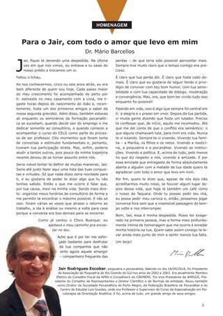 3
Para o Jair, com todo o amor que levo em mim
Dr. Mário Barcellos
HOMENAGEM
perdas – de que teria sido possível aproveitar mais.
Sempre tive muito claro que o tempo contigo era pre-
cioso. 
É claro que tua perda dói. É claro que foste cedo de-
mais. É claro que eu gostaria de seguir tendo o privi-
légio de conviver com teu bom humor, com tua sensi-
bilidade e com tua capacidade de diálogo, moderação
e convergência. Mas, ora, que bom ter vivido tudo isso
enquanto foi possível!
Falando em vida, isso é algo que sempre foi central em
ti: a alegria e o prazer em viver. Depois da tua partida,
vi muita gente dizendo que foste um lutador. Preciso
te confessar que, de início, aquilo me incomodou. Até
que me dei conta de que o conflito era semântico: o
que alguns chamavam luta, para mim era vida. Nunca
te vi lutando. Sempre te vi vivendo. Vivendo tua famí-
lia – a Marília, os filhos e os netos. Vivendo a medici-
na, a psiquiatria e a psicanálise. Vivendo as institui-
ções. Vivendo a política. E, acima de tudo, pelo menos
no que diz respeito a nós, vivendo a amizade. E por
essa amizade que entregaste de forma absolutamente
aberta a alguém com a metade da tua idade quero te
agradecer com todo o amor que levo em mim.
Por fim, quero te dizer que, apesar de nós dois não
acreditarmos muito nisso, se houver algum lugar de-
pois dessa vida, que haja lá também um café como
o nosso da Taquara. Onde tu possas pedir teu chá,
eu possa pedir meu carioca e, então, possamos jogar
conversa fora sem que a insensível passagem do tem-
po volte a nos interromper.
Bom, Jair, essa é minha despedida. Posso ter exage-
rado na primeira pessoa, mas a forma mais profunda-
mente íntima de homenagem que me ocorre é enredar
minha história na tua. Quem sabe assim consigo te le-
var ainda mais junto de mim e sentir menos tua falta. 
Um beijo!
J
air, fiquei te devendo uma despedida. Na última
vez em que nos vimos, eu entrava e tu saías do
nosso prédio e trocamos um oi. 
Faltou o tchau.
Ao nos conhecermos, cinco ou seis anos atrás, eu era
bem diferente de quem sou hoje. Cada passo maior
do meu crescimento foi acompanhado de perto por
ti: estiveste no meu casamento com a Lívia, me li-
gaste horas depois do nascimento do João e, recen-
temente, foste um dos primeiros amigos a saber da
nossa segunda gravidez. Além disso, também estavas
ali enquanto os seminários da formação psicanalíti-
ca se sucediam, quando decidi sair do emprego e me
dedicar somente ao consultório, e quando comecei a
acompanhar o curso do CELG como parte do proces-
so de ser professor. Cito momentos que foram tema
de conversas e estímulos fundamentais e, portanto,
tiveram tua participação direta. Mas, enfim, poderia
aludir a tantos outros, pois pouco da minha trajetória
recente deixou de se tornar assunto entre nós.
Seria viável tentar te definir de muitas maneiras, Jair.
Seria até justo fazer aqui uma lista das tuas conquis-
tas e virtudes. Só que nada disso seria novidade para
ti, e eu gostaria de poder te dizer algo que tu não
tenhas sabido. Então o que me ocorre é falar que,
por tua causa, mexi na minha vida. Sendo mais dire-
to: organizei meus horários de consultório de forma a
me permitir te encontrar o máximo possível. E não só
isso: foram várias as vezes que atrasei o retorno ao
trabalho, a ida à análise ou mesmo a volta para casa
porque a conversa era boa demais para se encerrar.
Como já cantou o Chico Buarque: eu
ajeitava o meu caminho pra encos-
tar no teu.
Acho que é por ter me esfor-
çado bastante para desfrutar
da tua companhia que não
sinto agora aquele amargor
– companheiro frequente das
Jair Rodrigues Escobar, psiquiatra e psicanalista, falecido no dia 18/09/2018, foi Presidente
da Associação de Psiquiatria do Rio Grande do Sul nos anos de 2002 e 2003. Era atualmente Membro
Efetivo do Conselho Fiscal da APRS e Conselheiro do CREMERS. Foi Vice-Presidente da AMRIGS, Pre-
sidente do Conselho de Representantes e Diretor Científico e de Normas da entidade. Atuou também
como Diretor da Sociedade Psicanalítica de Porto Alegre, da Federação Brasileira de Psicanálise e do
Centro de Estudos Luis Guedes, onde era Professor e Supervisor do Curso de Especialização em Psi-
coterapia de Orientação Analítica. E foi, acima de tudo, um grande amigo de seus amigos.
 