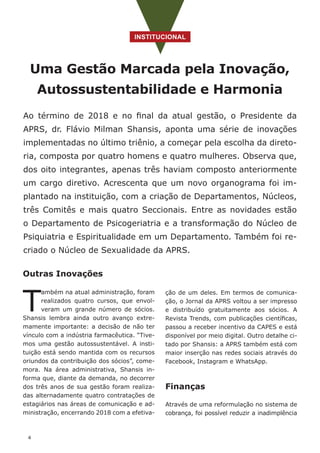 4
INSTITUCIONAL
Uma Gestão Marcada pela Inovação,
Autossustentabilidade e Harmonia
Ao término de 2018 e no final da atual gestão, o Presidente da
APRS, dr. Flávio Milman Shansis, aponta uma série de inovações
implementadas no último triênio, a começar pela escolha da direto-
ria, composta por quatro homens e quatro mulheres. Observa que,
dos oito integrantes, apenas três haviam composto anteriormente
um cargo diretivo. Acrescenta que um novo organograma foi im-
plantado na instituição, com a criação de Departamentos, Núcleos,
três Comitês e mais quatro Seccionais. Entre as novidades estão
o Departamento de Psicogeriatria e a transformação do Núcleo de
Psiquiatria e Espiritualidade em um Departamento. Também foi re-
criado o Núcleo de Sexualidade da APRS.
Outras Inovações
T
ambém na atual administração, foram
realizados quatro cursos, que envol-
veram um grande número de sócios.
Shansis lembra ainda outro avanço extre-
mamente importante: a decisão de não ter
vínculo com a indústria farmacêutica. “Tive-
mos uma gestão autossustentável. A insti-
tuição está sendo mantida com os recursos
oriundos da contribuição dos sócios”, come-
mora. Na área administrativa, Shansis in-
forma que, diante da demanda, no decorrer
dos três anos de sua gestão foram realiza-
das alternadamente quatro contratações de
estagiários nas áreas de comunicação e ad-
ministração, encerrando 2018 com a efetiva-
ção de um deles. Em termos de comunica-
ção, o Jornal da APRS voltou a ser impresso
e distribuído gratuitamente aos sócios. A
Revista Trends, com publicações científicas,
passou a receber incentivo da CAPES e está
disponível por meio digital. Outro detalhe ci-
tado por Shansis: a APRS também está com
maior inserção nas redes sociais através do
Facebook, Instagram e WhatsApp.
Finanças
Através de uma reformulação no sistema de
cobrança, foi possível reduzir a inadimplência
 