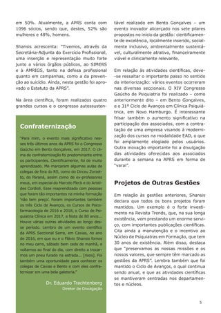 55
em 50%. Atualmente, a APRS conta com
1096 sócios, sendo que, destes, 52% são
mulheres e 48%, homens.
Shansis acrescenta: “Tivemos, através da
Secretária-Adjunta do Exercício Profissional,
uma inserção e representação muito forte
junto a vários órgãos públicos, ao SIMERS
e à AMRIGS, tanto na defesa profissional
quanto em campanhas, como a da preven-
ção ao suicídio. Ainda, nesta gestão foi apro-
vado o Estatuto da APRS”.
Na área científica, foram realizados quatro
grandes cursos e o congresso autossusten-
tável realizado em Bento Gonçalves – um
evento inovador alicerçado nos sete pilares
propostos no início da gestão: cientificamen-
te de excelência, localmente inserido, social-
mente inclusivo, ambientalmente sustentá-
vel, culturalmente atrativo, financeiramente
viável e clinicamente relevante.
Em relação às atividades científicas, deve-
-se ressaltar o importante passo no sentido
da interiorização: vários eventos ocorreram
nas diversas seccionais. O XIV Congresso
Gaúcho de Psiquiatria foi realizado – como
anteriormente dito – em Bento Gonçalves,
e o 31º Ciclo de Avanços em Clínica Psiquiá-
trica, em Novo Hamburgo. É interessante
frisar também o aumento significativo na
participação dos associados, com a contra-
tação de uma empresa visando à moderni-
zação dos cursos na modalidade EAD, o que
foi amplamente elogiado pelos usuários.
Outra inovação importante foi a divulgação
das atividades oferecidas aos associados
durante a semana na APRS em forma de
“varal”.
Projetos de Outras Gestões
Em relação às gestões anteriores, Shansis
declara que todos os bons projetos foram
mantidos. Um exemplo é o forte investi-
mento na Revista Trends, que, na sua longa
existência, vem prestando um enorme servi-
ço, com importantes publicações científicas.
Cita ainda a manutenção e o incentivo ao
Núcleo de Psiquiatras em Formação, que tem
30 anos de existência. Além disso, destaca
que “preservamos as nossas missões e os
nossos valores, que sempre têm marcado as
gestões da APRS”. Lembra também que foi
mantido o Ciclo de Avanços, o qual continua
sendo anual, e que as atividades científicas
se mantiveram centradas nos departamen-
tos e núcleos.
Confraternização
“Para mim, o evento mais significativo nes-
ses três últimos anos da APRS foi o Congresso
Gaúcho em Bento Gonçalves, em 2017. O cli-
ma de confraternização foi predominante entre
os participantes. Cientificamente, foi de muito
aprendizado. Me marcaram algumas aulas de
colegas de fora do RS, como do Dirceu Zorzet-
to, do Paraná, assim como de ex-professores
meus, em especial do Marcelo Fleck e do Aristi-
des Cordioli. Esse reaprendizado com pessoas
que foram tão importantes na minha formação
‘não tem preço’. Foram importantes também
os três Ciclo de Avanços, os Cursos de Psico-
farmacologia de 2016 e 2018, o Curso de Psi-
quiatria Clínica em 2017, a festa de 80 anos...
Houve várias outras atividades ao longo des-
se período. Lembro de um evento científico
da APRS Seccional Serra, em Caxias, no ano
de 2016, em que eu e o Flávio Shansis fomos
no meu carro, sábado bem cedo de manhã, e
voltamos ao final do dia, com direito a trocar-
mos um pneu furado na estrada... [risos]. Foi
também uma oportunidade para conhecer os
colegas de Caxias e Bento e com eles confra-
ternizar em uma bela galeteria.”
Dr. Eduardo Trachtenberg
Diretor de Divulgação
 