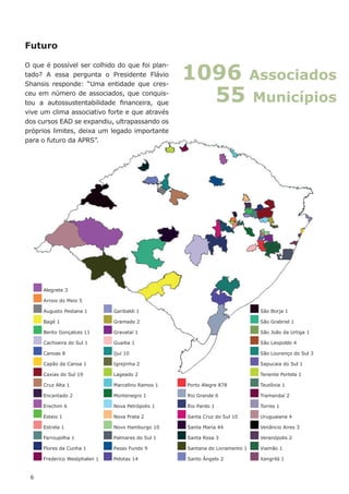 Alegrete 3
Arroio do Meio 5
Augusto Pestana 1
Bagé 1
Bento Gonçalces 11
Cachoeira do Sul 1
Canoas 8
Capão da Canoa 1
Caxias do Sul 19
Cruz Alta 1
Encantado 2
Erechim 6
Esteio 1
Estrela 1
Farroupilha 1
Flores da Cunha 1
Frederico Westphalen 1
Garibaldi 1
Gramado 2
Gravataí 1
Guaiba 1
Ijuí 10
Igrejinha 2
Lageado 2
Marcelino Ramos 1
Montenegro 1
Nova Petrópolis 1
Nova Prata 2
Novo Hamburgo 10
Palmares do Sul 1
Passo Fundo 9
Pelotas 14
Porto Alegre 878
Rio Grande 6
Rio Pardo 1
Santa Cruz do Sul 10
Santa Maria 44
Santa Rosa 3
Santana do Livramento 1
Santo Ângelo 2
São Borja 1
São Grabriel 1
São João da Urtiga 1
São Leopoldo 4
São Lourenço do Sul 3
Sapucaia do Sul 1
Tenente Portela 1
Teutônia 1
Tramandaí 2
Torres 1
Uruguaiana 4
Venâncio Aires 3
Veranópolis 2
Viamão 1
Xangrilá 1
1096 Associados
55 Municípios
Futuro
O que é possível ser colhido do que foi plan-
tado? A essa pergunta o Presidente Flávio
Shansis responde: “Uma entidade que cres-
ceu em número de associados, que conquis-
tou a autossustentabilidade financeira, que
vive um clima associativo forte e que através
dos cursos EAD se expandiu, ultrapassando os
próprios limites, deixa um legado importante
para o futuro da APRS”.
6
 