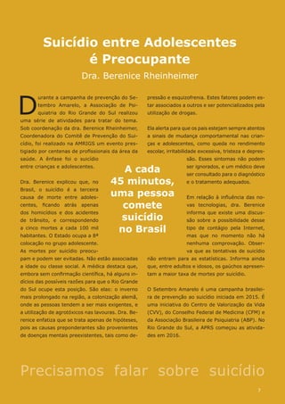 Suicídio entre Adolescentes
é Preocupante
Dra. Berenice Rheinheimer
pressão e esquizofrenia. Estes fatores podem es-
tar associados a outros e ser potencializados pela
utilização de drogas.
Ela alerta para que os pais estejam sempre atentos
a sinais de mudança comportamental nas crian-
ças e adolescentes, como queda no rendimento
escolar, irritabilidade excessiva, tristeza e depres-
são. Esses sintomas não podem
ser ignorados, e um médico deve
ser consultado para o diagnóstico
e o tratamento adequados.
Em relação à influência das no-
vas tecnologias, dra. Berenice
informa que existe uma discus-
são sobre a possibilidade desse
tipo de contágio pela Internet,
mas que no momento não há
nenhuma comprovação. Obser-
va que as tentativas de suicídio
não entram para as estatísticas. Informa ainda
que, entre adultos e idosos, os gaúchos apresen-
tam a maior taxa de mortes por suicídio.
O Setembro Amarelo é uma campanha brasilei-
ra de prevenção ao suicídio iniciada em 2015. É
uma iniciativa do Centro de Valorização da Vida
(CVV), do Conselho Federal de Medicina (CFM) e
da Associação Brasileira de Psiquiatria (ABP). No
Rio Grande do Sul, a APRS começou as ativida-
des em 2016.
D
urante a campanha de prevenção do Se-
tembro Amarelo, a Associação de Psi-
quiatria do Rio Grande do Sul realizou
uma série de atividades para tratar do tema.
Sob coordenação da dra. Berenice Rheinheimer,
Coordenadora do Comitê de Prevenção do Sui-
cídio, foi realizado na AMRIGS um evento pres-
tigiado por centenas de profissionais da área da
saúde. A ênfase foi o suicídio
entre crianças e adolescentes.
Dra. Berenice explicou que, no
Brasil, o suicídio é a terceira
causa de morte entre adoles-
centes, ficando atrás apenas
dos homicídios e dos acidentes
de trânsito, e correspondendo
a cinco mortes a cada 100 mil
habitantes. O Estado ocupa a 8ª
colocação no grupo adolescente.
As mortes por suicídio preocu-
pam e podem ser evitadas. Não estão associadas
a idade ou classe social. A médica destaca que,
embora sem confirmação científica, há alguns in-
dícios das possíveis razões para que o Rio Grande
do Sul ocupe esta posição. São elas: o inverno
mais prolongado na região, a colonização alemã,
onde as pessoas tendem a ser mais exigentes, e
a utilização de agrotóxicos nas lavouras. Dra. Be-
renice enfatiza que se trata apenas de hipóteses,
pois as causas preponderantes são provenientes
de doenças mentais preexistentes, tais como de-
A cada
45 minutos,
uma pessoa
comete
suicídio
no Brasil
Precisamos falar sobre suicídio
7
 