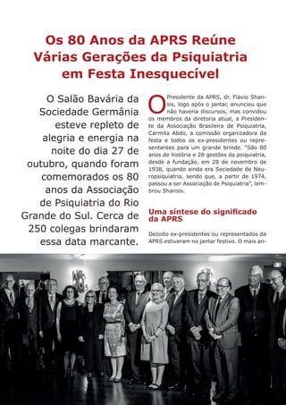 88
O Salão Bavária da
Sociedade Germânia
esteve repleto de
alegria e energia na
noite do dia 27 de
outubro, quando foram
comemorados os 80
anos da Associação
de Psiquiatria do Rio
Grande do Sul. Cerca de
250 colegas brindaram
essa data marcante.
Os 80 Anos da APRS Reúne
Várias Gerações da Psiquiatria
em Festa Inesquecível
O
Presidente da APRS, dr. Flávio Shan-
sis, logo após o jantar, anunciou que
não haveria discursos, mas convidou
os membros da diretoria atual, a Presiden-
te da Associação Brasileira de Psiquiatria,
Carmita Abdo, a comissão organizadora da
festa e todos os ex-presidentes ou repre-
sentantes para um grande brinde. “São 80
anos de história e 28 gestões da psiquiatria,
desde a fundação, em 28 de novembro de
1938, quando ainda era Sociedade de Neu-
ropsiquiatria, sendo que, a partir de 1974,
passou a ser Associação de Psiquiatria”, lem-
brou Shansis.
Uma síntese do significado
da APRS
Dezoito ex-presidentes ou representados da
APRS estiveram no jantar festivo. O mais an-
 