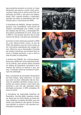 9
tigo presidente presente no evento, dr. Isaac
Pechansky, que ajudou a cortar o bolo come-
morativo, disse que se sentia muito feliz em
participar da festa e, que para sua alegria,
desde 1967, quando presidiu a instituição,
percebe que todos os presidentes têm con-
tribuído para o crescimento da APRS.
O Presidente da AMRIGS, Alfredo Cantalice,
apontou uma coincidência como forma de
mostrar a identificação com a APRS: no dia
dos festejos dos 80 anos, a Associação Mé-
dica estava completando 67 anos. Disse que
a APRS é uma grande parceira não só pelo
número de sócios, mas pelo que representa.
A primeira mulher eleita para presidir a APRS
foi a dra. Neusa Knijnik Lucion, no ano de
2000. Ela destacou que seu nome surgiu de
um movimento espontâneo dos colegas só-
cios. Observou que a Associação é formada
por amigos e parceiros, que acolhem bem os
novos e antigos parceiros, o que a torna a
casa de todos os psiquiatras.
A diretora do SIMERS, dra. Clarissa Bassin,
disse que a APRS tem uma importante histó-
ria de vitórias, pois sempre esteve atuando
em defesa da psiquiatria, tornando-a reco-
nhecida até mesmo no exterior e que, por
isso, o sindicato sentia-se honrado em parti-
cipar da celebração.
Para o presidente da Sociedade Psicanalítica
de Porto Alegre, Zelig Libermann, os laços
que unem as duas instituições não se resu-
mem às questões científicas. Existe uma in-
terface que busca sempre o bem-estar dos
pacientes, e por isso são realizadas várias
atividades conjuntas. A SPPA completou 55
anos em 2018.
A Presidente da Associação Brasileira de
Psiquiatria, Carmita Abdo, esbanjou simpa-
tia. Disse que em Porto Alegre se sentia em
casa. Destacou o trabalho da APRS, que vem
sendo uma referência não apenas no Brasil,
mas também no exterior, com grandes con-
tribuições à psiquiatria.
 