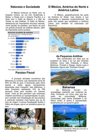 Natureza e Sociedade
O México limita-se ao Norte com os
Estados Unidos, ao sul com Guatemala e
Belize, a Oeste com o Oceano Pacífico e a
leste com o Golfo do México e o Mar do
Caribe ou das Antilhas. O Golfo do México,
destaca-se por importantes recursos naturais,
como jazidas de petróleo, que fazem do país
um grande produtor de material calcário, além
de importante centro turístico.
O México, América do Norte e
América Latina
O México, geograficamente faz parte
da América do Norte, mas devido à sua
colonização e aspectos socieconômicos, faz
parte dos países que constituem a América
Latina, pois também foi colonizado por
Espanhóis.
As Pequenas Antilhas
São constituídas por ilhas que se
localizam ao leste e ao sul das Grandes
Antilhas, como São Cristóvão e Névis,
Martinica, Trinidad e Tobago, Santa Luzia e
Barbados. Alguns são “Paraísos Fiscais”.
Paraíso Fiscal
A principal atividade econômica das
Bahamas é o turismo, que representa cerca de
60% do PIB do país, é favorecido pelo clima
quente e pelas águas transparentes
apreciadas para mergulho. Nas Bahamas, o
setor financeiro representa 15% do PIB
nacional. Esse país constitui um “paraíso
fiscal”, onde as leis permitem que empresas
instalem escritórios ou representações no pais,
sem controle nem fiscalização de documentos
e cobrando impostos mais baixos que os do
país de origem. A pouca fiscalização facilita o
tráfico de drogas, que é um problema grave do
pais.
Bahamas
As Bahamas formam um
arquipélago costituído por centenas de
ilhas, formando um único país que faz
parte da comunidade Britânica,
comandado pela rainha Elizabeth II do
Reino Unido. A rainha é representada
localmente por um governo geral.
Autores: Eric Szymanski, Manueli Lohmann e
Adrieli Bernardi
 