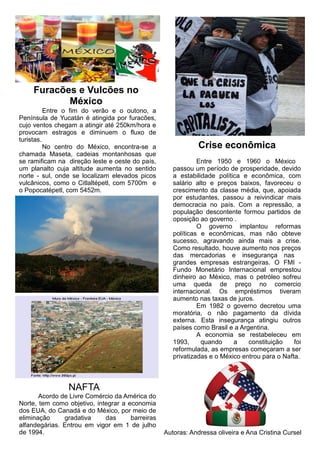Furacões e Vulcões no
México
Entre o fim do verão e o outono, a
Península de Yucatán é atingida por furacões,
cujo ventos chegam a atingir até 250km/hora e
provocam estragos e diminuem o fluxo de
turistas.
No centro do México, encontra-se a
chamada Maseta, cadeias montanhosas que
se ramificam na direção leste e oeste do país,
um planalto cuja altitude aumenta no sentido
norte - sul, onde se localizam elevados picos
vulcânicos, como o Citlaltépetl, com 5700m e
o Popocatépetl, com 5452m.
Crise econômica
Entre 1950 e 1960 o México
passou um período de prosperidade, devido
a estabilidade política e econômica, com
salário alto e preços baixos, favoreceu o
crescimento da classe média, que, apoiada
por estudantes, passou a reivindicar mais
democracia no país. Com a repressão, a
população descontente formou partidos de
oposição ao governo .
O governo implantou reformas
políticas e econômicas, mas não obteve
sucesso, agravando ainda mais a crise.
Como resultado, houve aumento nos preços
das mercadorias e insegurança nas
grandes empresas estrangeiras. O FMI -
Fundo Monetário Internacional emprestou
dinheiro ao México, mas o petróleo sofreu
uma queda de preço no comercio
internacional. Os empréstimos tiveram
aumento nas taxas de juros.
Em 1982 o governo decretou uma
moratória, o não pagamento da dívida
externa. Esta insegurança atingiu outros
países como Brasil e a Argentina.
A economia se restabeleceu em
1993, quando a constituição foi
reformulada, as empresas começaram a ser
privatizadas e o México entrou para o Nafta.
NAFTA
Acordo de Livre Comércio da América do
Norte, tem como objetivo, integrar a economia
dos EUA, do Canadá e do México, por meio de
eliminação gradativa das barreiras
alfandegárias. Entrou em vigor em 1 de julho
de 1994. Autoras: Andressa oliveira e Ana Cristina Cursel
 
