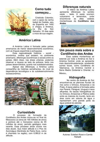 Como tudo
começou...
Cristóvão Colombo,
com o apoio da rainha
Isabel de Castela, saiu
da Espanha em 1492
e chegou à América,
na ilha de San
Salvador, 33 dias após
o inicio de sua viagem.
América Latina
A América Latina é formada pelos países
americanos de menor desenvolvimento econômico,
com as línguas espanhola e portuguesa.
Essa regionalização histórica – social -
econômica, mostra que existem, no continente
americano, diferenças econômicas e sociais entre os
países. Além disso, nas áreas urbanas, podemos
observar a riqueza ao lado da pobreza, tanto nos
países desenvolvidos, quanto nos subdesenvolvidos.
Apesar das diferenças, a América Latina
compartilha de histórias semelhantes, do nível de
dependência tecnológica e do subdesenvolvimento
socioeconômico.
Diferenças naturais
O relevo da América Latina
apresenta diferenças no sentido
oeste - leste. A oeste ocorrem
vulcanismo e terremotos, onde
encontra-se as altas cadeias
montanhosas da Cordilheira dos
Andes.
Um pouco mais sobre a
Cordilheira dos Andes
Essa cadeia montanhosa se
estende por toda a América do Sul e
América Central, onde se apresenta
mais descontinuadamente, recebendo
nomes locais, como Cordilheira de
Talamanca, na América Central e
Serra Madre Ocidental e Oriental, no
México.
Hidrografia
No centro da América do Sul,
encontram-se as planícies fluviais de
rios como o Orinoco, Amazonas e da
Prata. A bacia platina é formada pelos
rios Paraná, Paraguai, Uruguai e seus
afluentes. As bacias hidrográficas do
rio Orinoco, Amazonas e Platina estão
entre as maiores do mundo, tanto em
área como em volume de água e
representam uma grande parte da
água potável do planeta.
Autoras: Estefani Rossi e Camila
Rafaelli
Curiosidade
O processo de formação da
Cordilheira dos Andes iniciou-se no final do
Mesozoico (a cerca de 190 milhões de anos)
e perdura até o Cenozoico (cerca de 65
milhões de anos), período geológico mais
recente. Esse processo ainda ocorre nos
dias atuais. Sua maior altitude é o Pico do
Aconcágua (Sentinela de Pedra Dura, como
é chamado na região), com 6.960,8 m de
altitude.
 